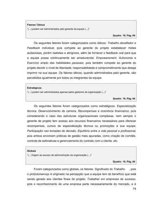Fatores Táticos
(...) podem ser administrados pelo gerente da equipe (...)

                                                                           Quadro 16, Pág. 64


     Os seguintes fatores foram categorizados como táticos: Trabalho desafiador e
Feedback individual, pois compete ao gerente do projeto estabelecer metas
audaciosas, porém realistas e atingíveis, além de fornecer o feedback oral para que
a equipe possa continuamente ser amadurecida; Empowerement, Autonomia e
Exercício amplo das habilidades pessoais, pois também compete ao gerente do
projeto decidir o nível de liberdade, responsabilidade e comprometimento que deseja
imprimir na sua equipe. Os fatores táticos, quando administrados pelo gerente, são
percebidos igualmente por todos os integrantes da equipe.


Estratégicos
(...) podem ser administrados apenas pelos gestores da organização (...)

                                                                           Quadro 16, Pág. 64


     Os seguintes fatores foram categorizados como estratégicos: Especialização
técnica, Desenvolvimento de carreira, Recompensas e incentivos financeiros, pois
considerando o caso das estruturas organizacionais complexas, nem sempre o
gerente de projeto tem acesso aos recursos financeiros necessários para oferecer
recompensas, cursos de especialização técnica ou promoções à sua equipe;
Participação nas tomadas de decisão, Equilíbrio entre a vida pessoal e profissional,
pois ambos envolvem práticas de gestão mais apuradas, como criação de comitês,
controle de estimativas e gerenciamento do contrato com o cliente, etc.


Globais
(...) fogem ao escopo de administração da organização (...)

                                                                           Quadro 16, Pág. 64


     Foram categorizados como globais, os fatores: Significado do Trabalho              , pois
o produto/serviço é originado na percepção que a equipe tem do benefício que está
sendo gerado aos clientes finais do projeto; Trabalhar em empresas de sucesso,
pois o reconhecimento de uma empresa parte necessariamente do mercado, e é
                                                                                           74
 