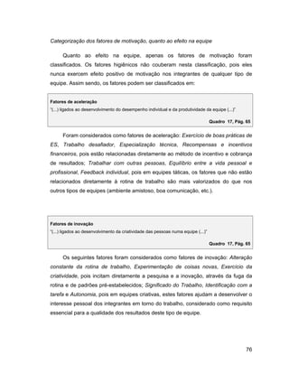 Categorização dos fatores de motivação, quanto ao efeito na equipe

     Quanto ao efeito na equipe, apenas os fatores de motivação foram
classificados. Os fatores higiênicos não couberam nesta classificação, pois eles
nunca exercem efeito positivo de motivação nos integrantes de qualquer tipo de
equipe. Assim sendo, os fatores podem ser classificados em:


Fatores de aceleração
(...) ligados ao desenvolvimento do desempenho individual e da produtividade da equipe (...)

                                                                                 Quadro 17, Pág. 65


     Foram considerados como fatores de aceleração: Exercício de boas práticas de
ES, Trabalho desafiador, Especialização técnica, Recompensas e incentivos
financeiros, pois estão relacionadas diretamente ao método de incentivo e cobrança
de resultados; Trabalhar com outras pessoas, Equilíbrio entre a vida pessoal e
profissional, Feedback individual, pois em equipes táticas, os fatores que não estão
relacionados diretamente à rotina de trabalho são mais valorizados do que nos
outros tipos de equipes (ambiente amistoso, boa comunicação, etc.).




Fatores de inovação
(...) ligados ao desenvolvimento da criatividade das pessoas numa equipe (...)

                                                                                 Quadro 17, Pág. 65


     Os seguintes fatores foram considerados como fatores de inovação: Alteração
constante da rotina de trabalho, Experimentação de coisas novas, Exercício da
criatividade, pois incitam diretamente a pesquisa e a inovação, através da fuga da
rotina e de padrões pré-estabelecidos; Significado do Trabalho, Identificação com a
tarefa e Autonomia, pois em equipes criativas, estes fatores ajudam a desenvolver o
interesse pessoal dos integrantes em torno do trabalho, considerado como requisito
essencial para a qualidade dos resultados deste tipo de equipe.




                                                                                                 76
 