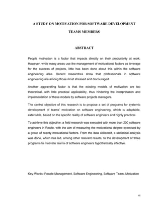 A STUDY ON MOTIVATION FOR SOFTWARE DEVELOPMENT

                               TEAMS MEMBERS



                                    ABSTRACT


People motivation is a factor that impacts directly on their productivity at work.
However, while many areas use the management of motivational factors as leverage
for the success of projects, little has been done about this within the software
engineering area. Recent researches show that professionals in software
engineering are among those most stressed and discouraged.

Another aggravating factor is that the existing models of motivation are too
theoretical, with little practical applicability, thus hindering the interpretation and
implementation of these models by software projects managers.

The central objective of this research is to propose a set of programs for systemic
development of teams motivation on software engineering, which is adaptable,
extensible, based on the specific reality of software engineers and highly practical.

To achieve this objective, a field research was executed with more than 200 software
engineers in Recife, with the aim of measuring the motivational degree exercised by
a group of twenty motivational factors. From the data collected, a statistical analysis
was done, which has led, among other relevant results, to the development of three
programs to motivate teams of software engineers hypothetically effective.




Key-Words: People Management, Software Engineering, Software Team, Motivation




                                                                                        vi
 