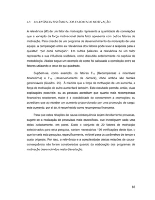 4.5   RELEVÂNCIA SISTÊMICA DOS FATORES DE MOTIVAÇÃO


A relevância (W) de um fator de motivação representa a quantidade de correlações
que a variação da força motivacional deste fator apresenta com outros fatores de
motivação. Para criação de um programa de desenvolvimento da motivação de uma
equipe, a comparação entre as relevâncias dos fatores pode levar à resposta para a
questão: por onde começar? . Em outras palavras, a relevância de um fator
representa a sua influência sistêmica, como discutida anteriormente no capítulo de
metodologia. Abaixo segue um exemplo de como foi calculada a correlação entre os
fatores utilizando o teste do qui-quadrado.

      Supõem-se, como exemplo, os fatores F15 (Recompensas e incentivos
financeiros) e F16 (Desenvolvimento de carreira), onde ambos são fatores
gerenciáveis (Quadro 25). À medida que a força de motivação de um aumenta, a
força de motivação do outro aumentará também. Este resultado permite, então, duas
explicações possíveis: ou as pessoas acreditam que quanto mais recompensas
financeiras receberem, maior é a possibilidade de concorrerem a promoções; ou
acreditam que ao receber um aumento proporcionado por uma promoção de cargo,
este aumento, por si só, é reconhecido como recompensa financeira.

      Para que estas relações de causa-consequência sejam devidamente provadas,
sugere-se a realização de pesquisas mais específicas, que investiguem cada uma
delas isoladamente, em pares. Dado o conjunto de 20 fatores de motivação
selecionados para esta pesquisa, seriam necessárias 190 verificações deste tipo, o
que tornaria esta pesquisa, especificamente, inviável para os parâmetros de tempo e
custo originais. Por isso, a relevância e a complexidade destas relações de causa-
consequência não foram consideradas quando da elaboração dos programas de
motivação desenvolvidos nesta dissertação.




                                                                                83
 