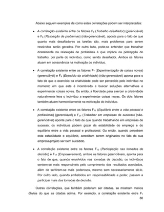 Abaixo seguem exemplos de como estas correlações podem ser interpretadas:

     A correlação existente entre os fatores F5 (Trabalho desafiador) (gerenciável)
      e F6 (Resolução de problemas) (não-gerenciável), aponta para o fato de que
      quanto mais desafiadores as tarefas são, mais problemas para serem
      resolvidos serão gerados. Por outro lado, pode-se entender que trabalhar
      diretamente na resolução de problemas é que implica na percepção do
      trabalho, por parte do indivíduo, como sendo desafiador. Ambos os fatores
      atuam em consonância na motivação do indivíduo.

     A correlação existente entre os fatores F7 (Experimentação de coisas novas)
      (gerenciável) e F8 (Exercício da criatividade) (não-gerenciável) aponta para o
      fato de que o exercício da criatividade pode ser percebido pelo indivíduo no
      momento em que este é incentivado a buscar soluções alternativas e
      experimentar coisas novas. Ou então, a liberdade para exercer a criatividade
      naturalmente leva o indivíduo a experimentar coisas novas. Os dois fatores
      também atuam harmonicamente na motivação do indivíduo.

     A correlação existente entre os fatores F11 (Equilíbrio entre a vida pessoal e
      profissional) (gerenciável) e F20 (Trabalhar em empresas de sucesso) (não-
      gerenciável) aponta para o fato de que quando trabalhando em empresas de
      sucesso, os indivíduos podem gozar da estabilidade do emprego e do
      equilíbrio entre a vida pessoal e profissional. Ou então, quando percebem
      esta estabilidade e equilíbrio, acreditam serem originados no fato da sua
      empresa/projeto ser bem sucedido.

     A correlação existente entre os fatores F10 (Participação nas tomadas de
      decisão) e F17 (Empowerement), ambos os fatores gerenciáveis, aponta para
      o fato de que, quando envolvidos nas tomadas de decisão, os indivíduos
      sentem-se mais responsáveis pelo cumprimento dos resultados acordados,
      além de sentirem-se mais poderosos, mesmo sem necessariamente sê-lo.
      Por outro lado, quando embebidos em responsabilidade e poder, passam a
      participar mais das tomadas de decisão.

    Outras correlações, que também poderiam ser citadas, se mostram menos
óbvias do que as citadas acima. Por exemplo, a correlação existente entre F1
                                                                                 86
 