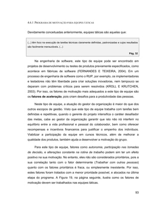 4.6.1 PROGRAMA DE MOTIVAÇÃO PARA EQUIPES TÁTICAS


Devidamente conceituadas anteriormente, equipes táticas são aquelas que:


(...) têm foco na execução de tarefas técnicas claramente definidas, padronizadas e cujos resultados
são facilmente mensuráveis. (...)

                                                                                            Pág. 32


      Na engenharia de software, este tipo de equipe pode ser encontrado em
projetos de desenvolvimento ou testes de produtos previamente especificados, como
acontece em fábricas de software (FERNANDES E TEIXEIRA, 2004). Em um
processo de engenharia de software como o RUP, por exemplo, os implementadores
e testadores não têm liberdade para criar soluções inovadoras, nem tampouco se
deparam com problemas críticos para serem resolvidos (KROLL E KRUTCHEN,
2003). Por isso, os fatores de motivação mais adequados a este tipo de equipe são
os fatores de aceleração, pois criam desafios para a produtividade das pessoas.

      Neste tipo de equipe, a atuação do gestor da organização é maior do que dos
outros escopos de gestão. Visto que este tipo de equipe trabalha com tarefas bem
definidas e repetitivas, quando o gerente do projeto intensifica o caráter desafiador
das metas, cabe ao gestor da organização garantir que isto não irá interferir no
equilíbrio entre a vida profissional e pessoal do colaborador, bem como oferecer
recompensas e incentivos financeiros para justificar o empenho dos indivíduos.
Viabilizar a participação da equipe em cursos técnicos, além de melhorar a
qualidade dos produtos, também ajuda a desenvolver a motivação do grupo.

      Para este tipo de equipe, fatores como autonomia, participação nas tomadas
de decisão, e alterações constante na rotina de trabalho podem sim ter um efeito
positivo na sua motivação. No entanto, eles não são considerados prioritários, pois a
sua correlação tanto com o fator determinante (Trabalhar com outras pessoas)
quanto com os fatores prioritários é fraca, ou simplesmente inexistente. Por isso,
estes fatores foram tratados com a menor prioridade possível, e alocados na última
etapa do programa. A Figura 19, na página seguinte, ilustra como os fatores de
motivação devem ser trabalhados nas equipes táticas.


                                                                                                 93
 
