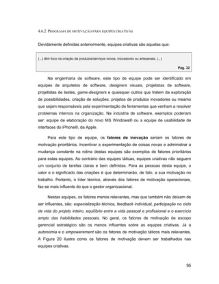 4.6.2 PROGRAMA DE MOTIVAÇÃO PARA EQUIPES CRIATIVAS


Devidamente definidas anteriormente, equipes criativas são aquelas que:


(...) têm foco na criação de produtos/serviços novos, inovadores ou artesanais. (...)

                                                                                        Pág. 32


      Na engenharia de software, este tipo de equipe pode ser identificado em
equipes de arquitetos de software, designers visuais, projetistas de software,
projetistas de testes, game-designers e quaisquer outros que tratem da exploração
de possibilidades, criação de soluções, projetos de produtos inovadores ou mesmo
que sejam responsáveis pela experimentação de ferramentas que venham a resolver
problemas internos na organização. Na indústria de software, exemplos poderiam
ser: equipe de elaboração do novo MS Windows® ou a equipe de usabilidade de
interfaces do iPhone®, da Apple.

      Para este tipo de equipe, os fatores de inovação seriam os fatores de
motivação prioritários. Incentivar a experimentação de coisas novas e administrar a
mudança constante na rotina destas equipes são exemplos de fatores prioritários
para estas equipes. Ao contrário das equipes táticas, equipes criativas não seguem
um conjunto de tarefas claras e bem definidas. Para as pessoas desta equipe, o
valor e o significado das criações é que determinarão, de fato, a sua motivação no
trabalho. Portanto, o líder técnico, através dos fatores de motivação operacionais,
faz-se mais influente do que o gestor organizacional.

      Nestas equipes, os fatores menos relevantes, mas que também não deixam de
ser influentes, são: especialização técnica, feedback individual, participação no ciclo
de vida do projeto inteiro, equilíbrio entre a vida pessoal e profissional e o exercício
amplo das habilidades pessoais. No geral, os fatores de motivação de escopo
gerencial estratégico são os menos influentes sobre as equipes criativas. Já a
autonomia e o empowerement são os fatores de motivação táticos mais relevantes.
A Figura 20 ilustra como os fatores de motivação devem ser trabalhados nas
equipes criativas.



                                                                                             95
 