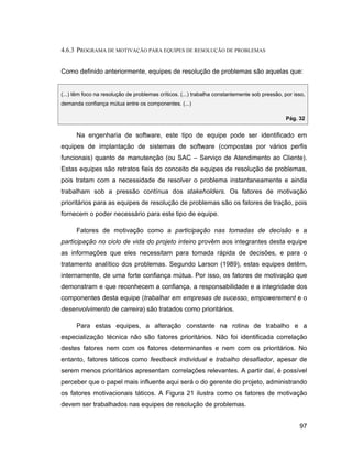 4.6.3 PROGRAMA DE MOTIVAÇÃO PARA EQUIPES DE RESOLUÇÃO DE PROBLEMAS


Como definido anteriormente, equipes de resolução de problemas são aquelas que:


(...) têm foco na resolução de problemas críticos. (...) trabalha constantemente sob pressão, por isso,
demanda confiança mútua entre os componentes. (...)

                                                                                              Pág. 32


      Na engenharia de software, este tipo de equipe pode ser identificado em
equipes de implantação de sistemas de software (compostas por vários perfis
funcionais) quanto de manutenção (ou SAC                  Serviço de Atendimento ao Cliente).
Estas equipes são retratos fieis do conceito de equipes de resolução de problemas,
pois tratam com a necessidade de resolver o problema instantaneamente e ainda
trabalham sob a pressão contínua dos stakeholders. Os fatores de motivação
prioritários para as equipes de resolução de problemas são os fatores de tração, pois
fornecem o poder necessário para este tipo de equipe.

      Fatores de motivação como a participação nas tomadas de decisão e a
participação no ciclo de vida do projeto inteiro provêm aos integrantes desta equipe
as informações que eles necessitam para tomada rápida de decisões, e para o
tratamento analítico dos problemas. Segundo Larson (1989), estas equipes detêm,
internamente, de uma forte confiança mútua. Por isso, os fatores de motivação que
demonstram e que reconhecem a confiança, a responsabilidade e a integridade dos
componentes desta equipe (trabalhar em empresas de sucesso, empowerement e o
desenvolvimento de carreira) são tratados como prioritários.

      Para estas equipes, a alteração constante na rotina de trabalho e a
especialização técnica não são fatores prioritários. Não foi identificada correlação
destes fatores nem com os fatores determinantes e nem com os prioritários. No
entanto, fatores táticos como feedback individual e trabalho desafiador, apesar de
serem menos prioritários apresentam correlações relevantes. A partir daí, é possível
perceber que o papel mais influente aqui será o do gerente do projeto, administrando
os fatores motivacionais táticos. A Figura 21 ilustra como os fatores de motivação
devem ser trabalhados nas equipes de resolução de problemas.


                                                                                                    97
 