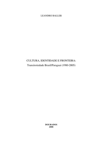 LEANDRO BALLER




CULTURA, IDENTIDADE E FRONTEIRA:
Transitoriedade Brasil/Paraguai (1980-2005)




                DOURADOS
                  2008
 