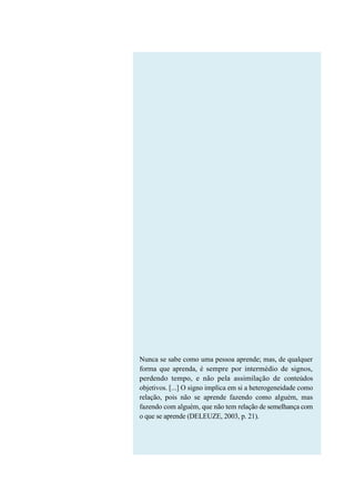 Nunca se sabe como uma pessoa aprende; mas, de qualquer
forma que aprenda, é sempre por intermédio de signos,
perdendo tempo, e não pela assimilação de conteúdos
objetivos. [...] O signo implica em si a heterogeneidade como
relação, pois não se aprende fazendo como alguém, mas
fazendo com alguém, que não tem relação de semelhança com
o que se aprende (DELEUZE, 2003, p. 21).
 