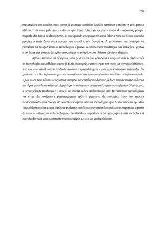 100
presenciara um assalto, mas como já estava a caminho decidiu terminar o trajeto e veio para a
oficina. Em suas palavras, destacou que ficou feliz em ter participado do encontro, porque
naquele dia havia se descoberto, e, que quando chegasse em casa falaria para os filhos que não
precisaria mais deles para acessar seu e-mail e seu facebook. A professora em destaque se
percebeu na relação com as tecnologias e passou a estabelecer mudanças nas emoções, gestos
e no fazer em virtude de ações produtivas na relação com objetos técnicos digitais.
Após o término da pesquisa, uma professora que começou a ampliar suas relações com
as tecnologias nas oficinas agora já fazia interações com colegas por meio de correio eletrônico.
Enviou um e-mail com o título de assunto – aprendizagem - para a pesquisadora narrando: Eu
gostaria de lhe informar que me transformei em uma professora moderna e informatizada.
Após estes seus últimos encontros comprei um celular moderno e já faço uso de quase todos os
serviços que ele me oferece. Agradeço os momentos de aprendizagem nas oficinas. Neste caso,
a percepção de mudança e o desejo de manter ações em interação com ferramentas tecnológicas
no viver da professora permaneceram após o percurso da pesquisa. Isso nos mostra
deslocamentos nos modos de conceber e operar com as tecnologias que destacamos na questão
inicial do trabalho e cuja hipótese podemos confirmar por meio das mudanças sugeridas a partir
de um encontro com as tecnologias, ressaltando a importância do espaço para uma atenção a si
na relação para uma constante reconstituição de si e do conhecimento.
 