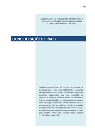 101
Aqui entra o papel da arte, das emoções e do ambiente. A
escola que temos é uma escola onde não flui a vida, onde
não aprendemos a viver porque faltam nesses espaços os
elementos fundamentais para essa construção: as
emoções, as interações solidárias, autoria. Se o modelo da
vida é o modelo de rede e se conhecer passa por autoria,
como nos sugere a teoria que estamos tratando, então o
que precisamos é de um ambiente rico de perturbações
estéticas e amorosas, um espaço de convivência. Ou seja,
um ambiente tal que possamos sempre considerar “o outro
como legítimo outro”, como costuma dizer Maturana
(PELLANDA, 2004, p.17).
A TECNOLOGIA NO PERCURSO DE PROFESSORES: A
ATENÇÃO A SI EM PROCESSO DE PRODUÇÃO DO
CONHECIMENTO-SUBJETIVIDADE
CONSIDERAÇÕES FINAIS
 