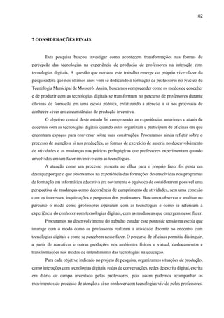 102
7 CONSIDERAÇÕES FINAIS
Esta pesquisa buscou investigar como acontecem transformações nas formas de
percepção das tecnologias na experiência de produção de professores na interação com
tecnologias digitais. A questão que norteou este trabalho emerge do próprio viver-fazer da
pesquisadora que nos últimos anos vem se dedicando à formação de professores no Núcleo de
Tecnologia Municipal de Mossoró. Assim, buscamos compreender como os modos de conceber
e de produzir com as tecnologias digitais se transformam no percurso de professores durante
oficinas de formação em uma escola pública, enfatizando a atenção a si nos processos de
conhecer-viver em circunstâncias de produção inventiva.
O objetivo central deste estudo foi compreender as experiências anteriores e atuais de
docentes com as tecnologias digitais quando estes organizam e participam de oficinas em que
encontram espaços para conversar sobre suas construções. Procuramos ainda refletir sobre o
processo de atenção a si nas produções, as formas de exercício de autoria no desenvolvimento
de atividades e as mudanças nas práticas pedagógicas que professores experimentam quando
envolvidos em um fazer inventivo com as tecnologias.
A atenção como um processo presente no olhar para o próprio fazer foi posta em
destaque porque o que observamos na experiência das formações desenvolvidas nos programas
de formação em informática educativa era novamente o equívoco de considerarem possível uma
perspectiva de mudanças como decorrência de cumprimento de atividades, sem uma conexão
com os interesses, inquietações e perguntas dos professores. Buscamos observar e analisar no
percurso o modo como professores operaram com as tecnologias e como se referiram à
experiência do conhecer com tecnologias digitais, com as mudanças que emergem nesse fazer.
Procuramos no desenvolvimento do trabalho estudar esse ponto de tensão na escola que
interage com o modo como os professores realizam a atividade docente no encontro com
tecnologias digitais e como se percebem nesse fazer. O percurso de oficinas permitiu distinguir,
a partir de narrativas e outras produções nos ambientes físicos e virtual, deslocamentos e
transformações nos modos de entendimento das tecnologias na educação.
Para cada objetivo indicado no projeto de pesquisa, organizamos situações de produção,
como interações com tecnologias digitais, rodas de conversações, redes de escrita digital, escrita
em diário de campo inventado pelos professores, pois assim pudemos acompanhar os
movimentos do processo de atenção a si no conhecer com tecnologias vivido pelos professores.
 
