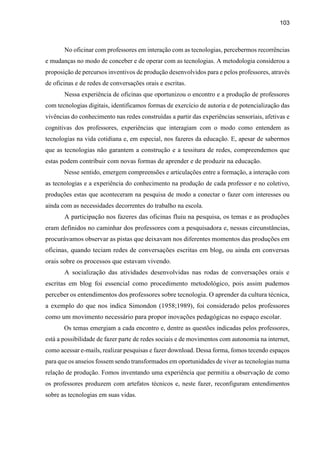 103
No oficinar com professores em interação com as tecnologias, percebermos recorrências
e mudanças no modo de conceber e de operar com as tecnologias. A metodologia considerou a
proposição de percursos inventivos de produção desenvolvidos para e pelos professores, através
de oficinas e de redes de conversações orais e escritas.
Nessa experiência de oficinas que oportunizou o encontro e a produção de professores
com tecnologias digitais, identificamos formas de exercício de autoria e de potencialização das
vivências do conhecimento nas redes construídas a partir das experiências sensoriais, afetivas e
cognitivas dos professores, experiências que interagiam com o modo como entendem as
tecnologias na vida cotidiana e, em especial, nos fazeres da educação. E, apesar de sabermos
que as tecnologias não garantem a construção e a tessitura de redes, compreendemos que
estas podem contribuir com novas formas de aprender e de produzir na educação.
Nesse sentido, emergem compreensões e articulações entre a formação, a interação com
as tecnologias e a experiência do conhecimento na produção de cada professor e no coletivo,
produções estas que aconteceram na pesquisa de modo a conectar o fazer com interesses ou
ainda com as necessidades decorrentes do trabalho na escola.
A participação nos fazeres das oficinas fluiu na pesquisa, os temas e as produções
eram definidos no caminhar dos professores com a pesquisadora e, nessas circunstâncias,
procurávamos observar as pistas que deixavam nos diferentes momentos das produções em
oficinas, quando teciam redes de conversações escritas em blog, ou ainda em conversas
orais sobre os processos que estavam vivendo.
A socialização das atividades desenvolvidas nas rodas de conversações orais e
escritas em blog foi essencial como procedimento metodológico, pois assim pudemos
perceber os entendimentos dos professores sobre tecnologia. O aprender da cultura técnica,
a exemplo do que nos indica Simondon (1958;1989), foi considerado pelos professores
como um movimento necessário para propor inovações pedagógicas no espaço escolar.
Os temas emergiam a cada encontro e, dentre as questões indicadas pelos professores,
está a possibilidade de fazer parte de redes sociais e de movimentos com autonomia na internet,
como acessar e-mails, realizar pesquisas e fazer download. Dessa forma, fomos tecendo espaços
para que os anseios fossem sendo transformados em oportunidades de viver as tecnologias numa
relação de produção. Fomos inventando uma experiência que permitiu a observação de como
os professores produzem com artefatos técnicos e, neste fazer, reconfiguram entendimentos
sobre as tecnologias em suas vidas.
 