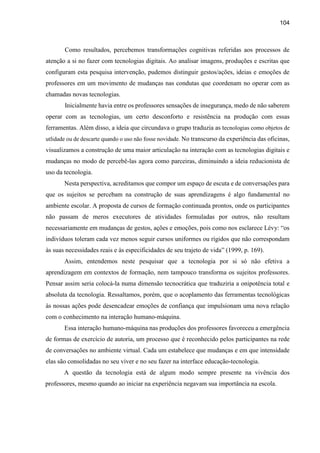 104
Como resultados, percebemos transformações cognitivas referidas aos processos de
atenção a si no fazer com tecnologias digitais. Ao analisar imagens, produções e escritas que
configuram esta pesquisa intervenção, pudemos distinguir gestos/ações, ideias e emoções de
professores em um movimento de mudanças nas condutas que coordenam no operar com as
chamadas novas tecnologias.
Inicialmente havia entre os professores sensações de insegurança, medo de não saberem
operar com as tecnologias, um certo desconforto e resistência na produção com essas
ferramentas. Além disso, a ideia que circundava o grupo traduzia as tecnologias como objetos de
utlidade ou de descarte quando o uso não fosse novidade. No transcurso da experiência das oficinas,
visualizamos a construção de uma maior articulação na interação com as tecnologias digitais e
mudanças no modo de percebê-las agora como parceiras, diminuindo a ideia reducionista de
uso da tecnologia.
Nesta perspectiva, acreditamos que compor um espaço de escuta e de conversações para
que os sujeitos se percebam na construção de suas aprendizagens é algo fundamental no
ambiente escolar. A proposta de cursos de formação continuada prontos, onde os participantes
não passam de meros executores de atividades formuladas por outros, não resultam
necessariamente em mudanças de gestos, ações e emoções, pois como nos esclarece Lévy: “os
indivíduos toleram cada vez menos seguir cursos uniformes ou rígidos que não correspondam
às suas necessidades reais e às especificidades de seu trajeto de vida” (1999, p. 169).
Assim, entendemos neste pesquisar que a tecnologia por si só não efetiva a
aprendizagem em contextos de formação, nem tampouco transforma os sujeitos professores.
Pensar assim seria colocá-la numa dimensão tecnocrática que traduziria a onipotência total e
absoluta da tecnologia. Ressaltamos, porém, que o acoplamento das ferramentas tecnológicas
às nossas ações pode desencadear emoções de confiança que impulsionam uma nova relação
com o conhecimento na interação humano-máquina.
Essa interação humano-máquina nas produções dos professores favoreceu a emergência
de formas de exercício de autoria, um processo que é reconhecido pelos participantes na rede
de conversações no ambiente virtual. Cada um estabelece que mudanças e em que intensidade
elas são consolidadas no seu viver e no seu fazer na interface educação-tecnologia.
A questão da tecnologia está de algum modo sempre presente na vivência dos
professores, mesmo quando ao iniciar na experiência negavam sua importância na escola.
 