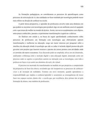 105
As formações pedagógicas, ao considerarem os percursos de aprendizagem como
processos de reinvenção de si e das realidades no fazer mediado por tecnologias poderão trazer
mais efeitos na direção do conhecer na escola.
A partir dessa perspectiva, o aprender de professores envolve toda uma dinâmica em
que podem se encontrar com tecnologias para produzir algo em um ambiente sensível equipado
com o que temos de melhor no mundo da técnica. Assim, nos novos acoplamentos com objetos,
antes pouco conhecidos, passam a experimentar transformações cognitivas e afetivas.
Ao finalizar este estudo e, na busca de seguir aprofundando conhecimentos sobre
percursos de professores em formação com tecnologias que efetivamente operem
transformações e melhorias na educação, surge um maior interesse por pesquisar sobre a
interface da educação aliada à tecnologia que não se reduz à inclusão digital promovida pelo
governo com projetos que inserem recursos e pacotes de cursos prontos com atividades onde
os cursistas são meros executores. Essa discussão pode ser ampliada, talvez em um doutorado,
analisando a diferença entre a inclusão digital e uma educação digital, anunciada como um
processo onde os sujeitos se percebem autores na interação com as tecnologias, com toda a
potência no fazer-viver-sentir nos domínios do real e do virtual.
O percurso no mestrado foi transformador na medida em que propiciou a compreensão
da perspectiva do fazer da ciência, revelando que são inseparáveis os processos de conhecer-
viver e de invenção de realidades. Estamos em novo momento, quando aprendemos a
responsabilidade que implica o conhecer/aprender e assumimos as consequências do nosso
fazer nos espaços sociais, dentre eles a escola que, por excelência, deve primar não só pela
formação de alunos, mas também de professores.
 