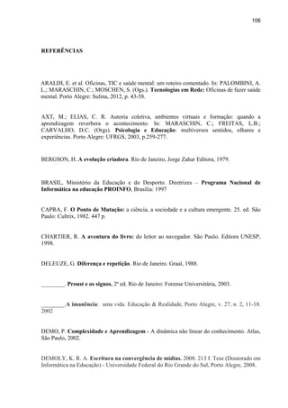 106
REFERÊNCIAS
ARALDI, E. et al. Oficinas, TIC e saúde mental: um roteiro comentado. In: PALOMBINI, A.
L.; MARASCHIN, C.; MOSCHEN, S. (Ogs.). Tecnologias em Rede: Oficinas de fazer saúde
mental. Porto Alegre: Sulina, 2012, p. 43-58.
AXT, M.; ELIAS, C. R. Autoria coletiva, ambientes virtuais e formação: quando a
aprendizagem reverbera o acontecimento. In: MARASCHIN, C.; FREITAS, L.B.;
CARVALHO, D.C. (Orgs). Psicologia e Educação: multiversos sentidos, olhares e
experiências. Porto Alegre: UFRGS, 2003, p.259-277.
BERGSON, H..A evolução criadora. Rio de Janeiro, Jorge Zahar Editora, 1979.
BRASIL, Ministério da Educação e do Desporto. Diretrizes – Programa Nacional de
Informática na educação PROINFO, Brasília: 1997
CAPRA, F. O Ponto de Mutação: a ciência, a sociedade e a cultura emergente. 25. ed. São
Paulo: Cultrix, 1982. 447 p.
CHARTIER, R. A aventura do livro: do leitor ao navegador. São Paulo. Editora UNESP,
1998.
DELEUZE, G. Diferença e repetição. Rio de Janeiro. Graal, 1988.
________. Proust e os signos. 2ª ed. Rio de Janeiro: Forense Universitária, 2003.
________.A imanência: uma vida. Educação & Realidade, Porto Alegre, v. 27, n. 2, 11-18.
2002
DEMO, P. Complexidade e Aprendizagem - A dinâmica não linear do conhecimento. Atlas,
São Paulo, 2002.
DEMOLY, K. R. A. Escritura na convergência de mídias. 2008. 213 f. Tese (Doutorado em
Informática na Educação) - Universidade Federal do Rio Grande do Sul, Porto Alegre, 2008.
 