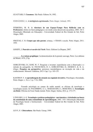 107
GUATTARI, F. Caosmose. São Paulo: Editora 34, 1992.
FERNÁNDEZ, A. A inteligência aprisionada. Porto Alegre: Artmed, 1991.
FERREIRA, M. B. A Abertura de um Espaço-Tempo Para Reflexão com os
Professores: efeitos no fazer pedagógico e no modo como descrevem sua prática. 2005. 141 f.
Dissertação (Mestrado em Educação) - Universidade Federal do Rio Grande do Sul, Porto
Alegre, 2005.
FREITAS, C. R. Corpos que não param: criança, ―TDAH‖ e escola. Porto Alegre, 2011.
195f.
GOODY, J. Pouvoirs et savoirs de l’écrit. Paris: Editions La Dispute, 2007.
________.La raison graphique: la domestication de la pensée sauvage, Paris: Les éditions
de Minuit, 1979, 275p
GORCZEVSKI, D.; GOIS, W. F. Pesquisar e inventar: experiências com a observação e o
método da cartografia. In: FRANCISCO, D. J.; GORCZEVSKI, D.; DEMOLY, K. R. A.
(Orgs). Pesquisa em perspectiva: percursos metodológicos na invenção da vida e do
conhecimento. Mossoró: Edufersa, 2013. Cap. 5, p. 103-133.
KASTRUP, V. A aprendizagem da atenção na cognição inventiva. Psicologia e Sociedade,
Porto Alegre, v. 16, n. 3, p. 7-16, 2004.
________.Fazendo psicologia no campo da saúde mental: as oficinas de tecnologia e
tecnologias sociais. In: PALOMBINI, A. L.; MARASCHIN, C.; MOSCHEN, S. Tecnologias
em Rede: Oficinas de Fazer Saúde mental. Porto Alegre: Sulina, 2012, p. 173-177.
LÂNGARO, A. G. Tecnologia e práticas pedagógicas - movimentos e vicissitudes na busca
da constituição de uma comunidade de aprendizagem. 2003. 145 f. Dissertação (Mestrado
de Psicologia Social e Institucional) – Universidade Federal do Rio Grande do Sul, Porto
Alegre, 2003.
LEVY, P. Cibercultura. São Paulo: Unesp, 1999.
 