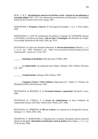 108
REAL, L. M. C. Aprendizagem amorosa na interface escola - projeto de aprendizagem e
tecnologia digital. 2007. 134 f. Tese (Doutorado em Informática na Educação) - Universidade
Federal do Rio Grande do Sul, Porto Alegre, 2007.
MARASCHIN, C. Pesquisar e intervir. In: Psicologia & Sociedade, v. 16, n. 1. Porto Alegre,
2004.
MARASCHIN, C. e AXT, M. Acoplamento Tecnológico e Cognição. In: VIGNERON, Jacques
e OLIVEIRA, Vera Barros de (Orgs). Sala de aula e Tecnologias. São Bernardo do Campo:
Universidade Metodista de São Paulo, 2005. pp. 39-51.
MATURANA, H. Entrevista: Humberto Maturana. In: Revista Humanitates, Brasília, v. 1, n.
2, p.1-4, nov. 2004. Disponível em: <http://www.awmueller.com/psicoterapia_diversos
/maturana.pdf>. Acesso em: 15 jul. 2013.
________.Ontologia da Realidade. Belo Horizonte: UFMG, 2002.
________.La objetividade: um argumento para obligar. Santiago, Chile: Dolmen Ediciones
S.A., 1997
________.Transformación. Santiago, Chile: Dolmen, 1999.
________.Cognição, Ciência e Vida Cotidiana. Organização de C. Magro e V. Paredes. Ed.
Humanitas/UFMG, Belo Horizonte. 2001.
MATURANA, H. REZEPKA, S. N. Formação humana e capacitação. Petrópolis: Vozes.
2008.
MATURANA H.; VARELA, F. A árvore do conhecimento: as bases biológicas da
compreensão humana. São Paulo: Editora Palas Athena, 2011, 288p.
MATURANA, H.; PÖRKSEN, B. Del ser al hacer: los orígenes de la biología del conocer.
Santiago: J. C. SÁEZ, 2004. 239p.
MAURENTE, V.; MARASCHIN, C. Experiência de si e autoria: articulações teóricas a partir de
oficinas de fotografia. Informática na Educação: teoria & prática, Porto Alegre, v. 11, n. 2, p.
39-46, jul./dez. 2008.
 