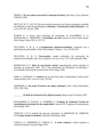 109
MORIN, E. Os sete saberes necessários à educação do futuro. São Paulo. Cortez; Brasília.
UNESCO, 2000.
MUTTI, R. M. V.; AXT, M. Para uma posição enunciativa no discurso pedagógico mediado
por ambientes virtuais de aprendizagem. In Interface - Comunicação, Saúde, Educação, v.12,
n.25, p.347-361, abr./jun. 2008.
PASSOS, E. A oficina como tecnologia de coprodução. In: PALOMBINI, A. L.;
MARASCHIN, C.; MOSCHEN, S. Tecnologias em rede: oficinas de Fazer Saúde mental.
Porto Alegre: Sulina, 2012, p. 167-172.
PELLANDA, N. M. C., et al.Acoplamentos humanos-tecnologias: rompendo com a
purificação da modernidade. Linhas (Florianópolis. Online), v. 13, p. 10-20, 2012.
PELLANDA, N. M. C. Conversações: modelo cibernético da constituição do
conhecimento/realidade. Educ. Soc. Campinas, vol. 24, n. 85, p. 1377-1388, dezembro 2003.
RODRIGUES, S. C. Rede de conversação virtual: engendramento coletivo-singular na
formação de professores. 2007. 150 f. Tese (Doutorado em Informática na Educação) -
Universidade Federal do Rio Grande do Sul, Porto Alegre, 2007.
SADE, C.; KASTRUP, V. Atenção a si: da auto-observação à autoprodução. Estud. psicol.
(Natal) [online]. 2011, vol.16, n.2, pp. 139-146.
SIMONDON, G. Du mode d’existence des objets techniques. Paris: Aubier Philosophie,
1958, 1989, 336p.
________. El modo de existencia de los objectos tecnicos. Buenos Aires, Prometeo, 2007.
SCHLEMMER, E.; SACCOL A.; GARRIDO, S. Avaliação de Ambientes Virtuais de
Aprendizagem na perspectiva da complexidade. Anais do XV Congresso Latinoamericano
de Estratégia, 2002
THIBAUD, J. P. La méthode des parcours commentés. In: GROSJEAN, M.; THIBAUD,
J.P.L’espace urbain en méthodes. Marseille: Parenthèses, 2000.
VARELA, F.; THOMPSON, E.; ROSCH, E. A mente corpórea: ciência cognitiva e
experiência humana. Instituto Piaget. 2001.
 