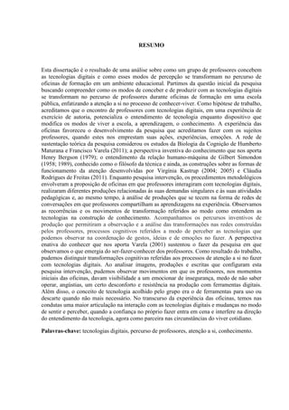 RESUMO
Esta dissertação é o resultado de uma análise sobre como um grupo de professores concebem
as tecnologias digitais e como esses modos de percepção se transformam no percurso de
oficinas de formação em um ambiente educacional. Partimos da questão inicial da pesquisa
buscando compreender como os modos de conceber e de produzir com as tecnologias digitais
se transformam no percurso de professores durante oficinas de formação em uma escola
pública, enfatizando a atenção a si no processo de conhecer-viver. Como hipótese de trabalho,
acreditamos que o encontro de professores com tecnologias digitais, em uma experiência de
exercício de autoria, potencializa o entendimento de tecnologia enquanto dispositivo que
modifica os modos de viver a escola, a aprendizagem, o conhecimento. A experiência das
oficinas favoreceu o desenvolvimento da pesquisa que acreditamos fazer com os sujeitos
professores, quando estes nos emprestam suas ações, experiências, emoções. A rede de
sustentação teórica da pesquisa considerou os estudos da Biologia da Cognição de Humberto
Maturana e Francisco Varela (2011); a perspectiva inventiva do conhecimento que nos aporta
Henry Bergson (1979); o entendimento da relação humano-máquina de Gilbert Simondon
(1958; 1989), conhecido como o filósofo da técnica e ainda, as construções sobre as formas de
funcionamento da atenção desenvolvidas por Virgínia Kastrup (2004; 2005) e Cláudia
Rodrigues de Freitas (2011). Enquanto pesquisa intervenção, os procedimentos metodológicos
envolveram a proposição de oficinas em que professores interagiram com tecnologias digitais,
realizaram diferentes produções relacionadas às suas demandas singulares e às suas atividades
pedagógicas e, ao mesmo tempo, à análise de produções que se tecem na forma de redes de
conversações em que professores compartilham as aprendizagens na experiência. Observamos
as recorrências e os movimentos de transformação referidos ao modo como entendem as
tecnologias na construção de conhecimento. Acompanhamos os percursos inventivos de
produção que permitiram a observação e a análise das transformações nas redes construídas
pelos professores, processos cognitivos referidos a modo de perceber as tecnologias que
podemos observar na coordenação de gestos, ideias e de emoções no fazer. A perspectiva
enativa do conhecer que nos aporta Varela (2001) sustentou o fazer da pesquisa em que
observamos o que emergia do ser-fazer-conhecer dos professores. Como resultado do trabalho,
pudemos distinguir transformações cognitivas referidas aos processos de atenção a si no fazer
com tecnologias digitais. Ao analisar imagens, produções e escritas que configuram esta
pesquisa intervenção, pudemos observar movimentos em que os professores, nos momentos
iniciais das oficinas, davam visibilidade a um emocionar de insegurança, medo de não saber
operar, angústias, um certo desconforto e resistência na produção com ferramentas digitais.
Além disso, o conceito de tecnologia acolhido pelo grupo era o de ferramentas para uso ou
descarte quando não mais necessário. No transcurso da experiência das oficinas, temos nas
condutas uma maior articulação na interação com as tecnologias digitais e mudanças no modo
de sentir e perceber, quando a confiança no próprio fazer entra em cena e interfere na direção
do entendimento da tecnologia, agora como parceira nas circunstâncias do viver cotidiano.
Palavras-chave: tecnologias digitais, percurso de professores, atenção a si, conhecimento.
 