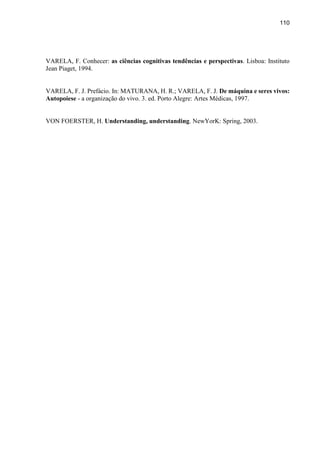 110
VARELA, F. Conhecer: as ciências cognitivas tendências e perspectivas. Lisboa: Instituto
Jean Piaget, 1994.
VARELA, F. J. Prefácio. In: MATURANA, H. R.; VARELA, F. J. De máquina e seres vivos:
Autopoiese - a organização do vivo. 3. ed. Porto Alegre: Artes Médicas, 1997.
VON FOERSTER, H. Understanding, understanding. NewYorK: Spring, 2003.
 