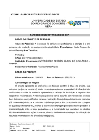 Endereço: Rua Almino Afonso n°. 478
Bairro: Centro CEP: 59.607-360
UF: RN Município:
Telefone: (843)315--2145 Fax: (843)315--2108 E-mail: cep@uern.br; reitoria@uern.br
UNIVERSIDADE DO ESTADO
DO RIO GRANDE DO NORTE -
UERN
ANEXO 1 - PARECER CONSUBSTANCIADO DO CEP
PARECER CONSUBSTANCIADO DO CEP
DADOS DO PROJETO DE PESQUISA
Título da Pesquisa: A tecnologia no percurso de professores: a atenção a si em
processo de produção do conhecimento-subjetividade Pesquisador: Karla Rosane do
Amaral Demoly Área Temática:
Versão: 2
CAAE: 07379712.6.0000.5294
Instituição Proponente:UNIVERSIDADE FEDERAL RURAL DO SEMI-ÁRIDO -
UFERSA
Patrocinador Principal: Financiamento Próprio
DADOS DO PARECER
Número do Parecer: 204.543 Data da Relatoria: 05/02/2013
Apresentação do Projeto:
O projeto apresenta os elementos pré-textuais contêm o título do projeto, sua
natureza (projeto de mestrado), assim como do pesquisador responsável. A folha de rosto
assim como a carta de anuência apresentam o carimbo da instituição e registros dos
respectivos responsáveis. A introdução apresenta bem o assunto, com referenciais teóricos
bem delineados, com justificativa para sua realização. Os sujeitos participantes da pesquisa
(08 professores) estão de acordo com objetivos propostos. Em consonância com o projeto
os sujeitos participarão de ¿oficinas e estudos que ofereçam possibilidades de perceber a
inseparabilidade entre o fazer pedagógico e a humanidade que compõem os objetos
técnicos envolvidos nas ações humanas, visando fundamentar estratégias de utilização de
recursos informatizados no processo pedagógico¿.
 