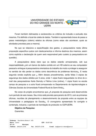 Endereço: Rua Almino Afonso n°. 478
Bairro: Centro CEP: 59.607-360
UF: RN Município:
Telefone: (843)315--2145 Fax: (843)315--2108 E-mail: cep@uern.br; reitoria@uern.br
UNIVERSIDADE DO ESTADO
DO RIO GRANDE DO NORTE -
UERN
Foram também delineados e esclarecidos os critérios de inclusão e exclusão dos
mesmos. Foi definido o local da coleta de dados. Também é apresentado breve do passo a
passo metodológico (roteiro) relativo às oficinas (como estas vão acontecer, quais as
atividades previstas para a mesma).
No que se relaciona a especificação dos gastos, a pesquisadora nesta última
proposição especifica custos com deslocamentos e informa destinos dos mesmos, assim
como explicita a declaração de quem será responsável pelo custeio (a pesquisadora em
questão).
A pesquisadora deixa claro que os dados estarão armazenados, sob sua
responsabilidade ¿em um banco de dados contido em um HD externo ao seu computador
pessoal e entregue à pesquisadora orientadora do trabalho de modo a proteger e assegurar
no sentido de não perder os dados como decorrência de problemas técnicos¿. E nesta
segunda versão explicita que ¿ Além desses procedimentos, serão feitas 3 cópias de
segurança dos dados obtidos por 5 anos, onde 1 cópia ficará resguardada no drive do e-
mail das pesquisadoras Karla Demoly e Fátima Lima (online), 1 cópia ficará na escola
campo de pesquisa e a outra ficará armazenada no Departamento de Agrotecnologias e
Ciências Sociais da Universidade Federal Rural do Semi-Árido¿.
No corpo do projeto encontramos que ¿A proposta de pesquisa será desenvolvida
num período de seis meses. Seu início está previsto para janeiro de 2013, com as primeiras
oficinas, reuniões de planejamento e desenvolvimento da proposta entre as equipes da
Universidade e pedagógica da Escola¿. O cronograma apresentado foi corrigido e
contempla, inclusive, o período de tramitação do protocolo no CEP/UERN.
Objetivo da Pesquisa:
Coerentes.
 
