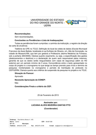 Endereço: Rua Almino Afonso n°. 478
Bairro: Centro CEP: 59.607-360
UF: RN Município:
Telefone: (843)315--2145 Fax: (843)315--2108 E-mail: cep@uern.br; reitoria@uern.br
UNIVERSIDADE DO ESTADO
DO RIO GRANDE DO NORTE -
UERN
Recomendações:
Sem recomendações.
Conclusões ou Pendências e Lista de Inadequações:
Todas as pendências foram cumpridas: o carimbo da instituição, o registro da direção
da carta de anuência;
Telefone do CPE no TCLE; Definição do local da coleta de dados (Escola Municipal
Francisco de Assis Batista, localizada à rua Eufrásio de Oliveira, s/n, Alto da Conceição, na
cidade de Mossoró-RN, que tem por gestora a Professora Jésima Medeiros da Fonseca,
sob a portaria 284/2009); Clareza quanto orçamento, ou seja, a especificação dos gastos
(deslocamentos e destinos) e a declaração de quem será responsável pelos mesmos;
garantia de que os dados serão resguardados com cópia de segurança (além do HD
externo) por um período mínimo de 5 anos; Concordância entre o texto apresentado no
corpo do projeto e o cronograma no que tange ao tempo previsto para início e término da
pesquisa; Contemplado no cronograma o período de tramitação do protocolo no
CEP/UERN; Clareza quanto aos critérios de suspensão da pesquisa no projeto e no TCLE.
Situação do Parecer:
Aprovado
Necessita Apreciação da CONEP:
Não
Considerações Finais a critério do CEP:
25 de Fevereiro de 2013
Assinador por:
LUCIANA ALVES BEZERRA DANTAS ITTO
(Coordenador)
 