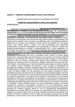 ANEXO 2 – TERMO DE CONSENTIMENTO LIVRE E ESCLARECIDO
UNIVERSIDADE DO ESTADO DO RIO GRANDE DO NORTE
TERMO DE CONSENTIMENTO LIVRE E ESCLARECIDO
Esclarecimentos
Este é um convite para você participar da pesquisa sobre a tecnologia no percurso
de professores: a atenção a si em processo de produção do conhecimento-
subjetividade que é coordenado Maria de Fátima de Lima das Chagas, sob a orientação
da Professora Doutora Karla Rosane do Amaral Demoly e que segue as recomendações
da resolução 196/96 do Conselho Nacional de Saúde e suas complementares. Sua
participação é voluntária, o que significa que você poderá desistir a qualquer momento,
retirando seu consentimento, sem que isso lhe traga nenhum prejuízo ou penalidade. Esse
estudo procura analisar como os modos de acoplamento com as tecnologias digitais se
transformam no percurso de professores durante oficinas de formação em uma escola
pública. Caso decida aceitar o convite, você será submetido(a) ao(s) seguinte(s)
procedimentos: O caminho metodológico será a proposição de oficinas e estudos que
ofereçam possibilidades de perceber a inseparabilidade entre o fazer pedagógico e a
humanidade que compõem os objetos técnicos envolvidos nas ações humanas, visando
fundamentar estratégias de utilização de recursos informatizados no processo pedagógico.
Essas oficinas têm como propósito trazer à reflexão inquietações e experiências do viver de
profissionais da educação para que se percebam como autores no mundo digital,
apreendendo várias linguagens que potencializam o seu percurso de invenção. Serão 08
sujeitos que participarão das oficinas, na Escola Municipal Francisco de Assis Batista
(conforme carta de anuência assinada pela gestora Jésima Medeiros da Fonseca).
Utilizaremos o método do percurso comentado, proposto inicialmente nos estudos de Jean
Paul Thibaud, onde destaca que a noção de ambiente envolve alguns processos: colocar
em evidência o poder mobilizador do ambiente, o valor do gesto, a possibilidade de
percepção do implícito no ordinário de fazeres cotidianos e a abertura da percepção a sua
dimensão afetiva. (THIBAUD, 2004, p.145-158). Esta proposta de pesquisa que se organiza
a partir de oficinas digitais com 08 professores da rede pública municipal de ensino,
possibilitará que eles vivenciem formas de interações com as tecnologias digitais, operando
com hipertextos / hiperdocumentos. As experiências produzidas serão anotadas nos diários
de campo do pesquisador, nas práticas que emergem de educadores e nas inscrições
produzidas no transcurso da experiência com tecnologias. Isso nos levará a dados que se
relacionam às concepções de tecnologia que emergem e se transformam na experiência. A
metodologia abrange observações na escola e em laboratórios de informática, onde temos
o computador e outros objetos técnicos, com suas características próprias a favorecer
processos de autonomia, interconexões, invenção de si e do conhecimento, outros
caminhos nos percursos de professores. Os riscos a que estarão expostos os professores
partícipes da presente pesquisa advém do uso de equipamentos eletroeletrônicos
(alimentados por energia elétrica e/ou bateria de armazenamento elétrico) utilizados na
captação de imagens, motivo pelo qual serão adotadas providências preliminares que
tentarão minimizar a incidência e riscos de fatos que provoquem prejuízos aos que dela
participarem. Temos ainda os riscos que se referem à dimensão intersubjetiva que compõe
 