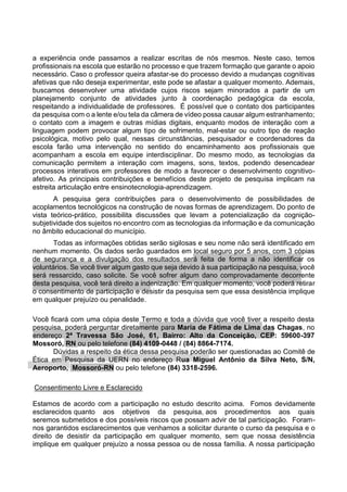 a experiência onde passamos a realizar escritas de nós mesmos. Neste caso, temos
profissionais na escola que estarão no processo e que trazem formação que garante o apoio
necessário. Caso o professor queira afastar-se do processo devido a mudanças cognitivas
afetivas que não deseja experimentar, este pode se afastar a qualquer momento. Ademais,
buscamos desenvolver uma atividade cujos riscos sejam minorados a partir de um
planejamento conjunto de atividades junto à coordenação pedagógica da escola,
respeitando a individualidade de professores. É possível que o contato dos participantes
da pesquisa com o a lente e/ou tela da câmera de vídeo possa causar algum estranhamento;
o contato com a imagem e outras mídias digitais, enquanto modos de interação com a
linguagem podem provocar algum tipo de sofrimento, mal-estar ou outro tipo de reação
psicológica, motivo pelo qual, nessas circunstâncias, pesquisador e coordenadores da
escola farão uma intervenção no sentido do encaminhamento aos profissionais que
acompanham a escola em equipe interdisciplinar. Do mesmo modo, as tecnologias da
comunicação permitem a interação com imagens, sons, textos, podendo desencadear
processos interativos em professores de modo a favorecer o desenvolvimento cognitivo-
afetivo. As principais contribuições e benefícios deste projeto de pesquisa implicam na
estreita articulação entre ensinotecnologia-aprendizagem.
A pesquisa gera contribuições para o desenvolvimento de possibilidades de
acoplamentos tecnológicos na construção de novas formas de aprendizagem. Do ponto de
vista teórico-prático, possibilita discussões que levam a potencialização da cognição-
subjetividade dos sujeitos no encontro com as tecnologias da informação e da comunicação
no âmbito educacional do município.
Todas as informações obtidas serão sigilosas e seu nome não será identificado em
nenhum momento. Os dados serão guardados em local seguro por 5 anos, com 3 cópias
de segurança e a divulgação dos resultados será feita de forma a não identificar os
voluntários. Se você tiver algum gasto que seja devido à sua participação na pesquisa, você
será ressarcido, caso solicite. Se você sofrer algum dano comprovadamente decorrente
desta pesquisa, você terá direito a indenização. Em qualquer momento, você poderá retirar
o consentimento de participação e desistir da pesquisa sem que essa desistência implique
em qualquer prejuízo ou penalidade.
Você ficará com uma cópia deste Termo e toda a dúvida que você tiver a respeito desta
pesquisa, poderá perguntar diretamente para Maria de Fátima de Lima das Chagas, no
endereço 2ª Travessa São José, 61, Bairro: Alto da Conceição, CEP: 59600-397
Mossoró, RN ou pelo telefone (84) 4109-0448 / (84) 8864-7174.
Dúvidas a respeito da ética dessa pesquisa poderão ser questionadas ao Comitê de
Ética em Pesquisa da UERN no endereço Rua Miguel Antônio da Silva Neto, S/N,
Aeroporto, Mossoró-RN ou pelo telefone (84) 3318-2596.
Consentimento Livre e Esclarecido
Estamos de acordo com a participação no estudo descrito acima. Fomos devidamente
esclarecidos quanto aos objetivos da pesquisa, aos procedimentos aos quais
seremos submetidos e dos possíveis riscos que possam advir de tal participação. Foram-
nos garantidos esclarecimentos que venhamos a solicitar durante o curso da pesquisa e o
direito de desistir da participação em qualquer momento, sem que nossa desistência
implique em qualquer prejuízo a nossa pessoa ou de nossa família. A nossa participação
 