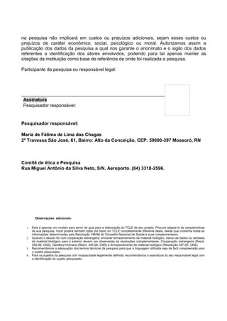 na pesquisa não implicará em custos ou prejuízos adicionais, sejam esses custos ou
prejuízos de caráter econômico, social, psicológico ou moral. Autorizamos assim a
publicação dos dados da pesquisa a qual nos garante o anonimato e o sigilo dos dados
referentes a identificação dos atores envolvidos, podendo para tal apenas manter as
citações da instituição como base de referência de onde foi realizada a pesquisa.
Participante da pesquisa ou responsável legal:
Pesquisador responsável:
Maria de Fátima de Lima das Chagas
2ª Travessa São José, 61, Bairro: Alto da Conceição, CEP: 59600-397 Mossoró, RN
Comitê de ética e Pesquisa
Rua Miguel Antônio da Silva Neto, S/N, Aeroporto. (84) 3318-2596.
Observações adicionais:
1. Este é apenas um modelo para servir de guia para a elaboração do TCLE de seu projeto. Procure adapta-lo às características
de sua pesquisa. Você poderá também optar por fazer um TCLE completamente diferente deste, desde que contenha todas as
informações determinadas pela Resolução 196/96 do Conselho Nacional de Saúde e suas complementares.
2. Quando o estudo for com cooperação estrangeira; envolver armazenamento de material biológico, banco de dados ou remessa
de material biológico para o exterior devem ser observadas as resoluções complementares. Cooperação estrangeira (Resol.
292-99, CNS), Genética Humana (Resol. 340-04, CNS) e Armazenamento de material biológico (Resolução 347-05, CNS).
3. Recomendamos a adequação dos termos técnicos da pesquisa para que a linguagem utilizada seja de fácil compreensão para
o sujeito pesquisado.
4. Para os sujeitos da pesquisa com incapacidade legalmente definida, recomendamos a assinatura do seu responsável legal com
a identificação do sujeito pesquisado.
Assinatura
Pesquisador responsável:
 