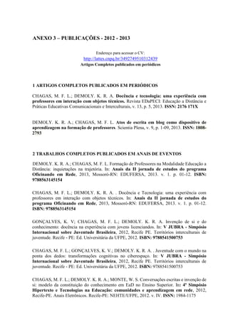 ANEXO 3 – PUBLICAÇÕES - 2012 - 2013
Endereço para acessar o CV:
http://lattes.cnpq.br/3492749510312439
Artigos Completos publicados em periódicos
1 ARTIGOS COMPLETOS PUBLICADOS EM PERIÓDICOS
CHAGAS, M. F. L.; DEMOLY. K. R. A. Docência e tecnologia: uma experiência com
professores em interação com objetos técnicos. Revista EDaPECI: Educação a Distância e
Práticas Educativas Comunicacionais e Interculturais, v. 13, p. 5, 2013. ISSN: 2176 171X
DEMOLY. K. R. A.; CHAGAS, M. F. L. Atos de escrita em blog como dispositivo de
aprendizagem na formação de professores. Scientia Plena, v. 9, p. 1-09, 2013. ISSN: 1808-
2793
2 TRABALHOS COMPLETOS PUBLICADOS EM ANAIS DE EVENTOS
DEMOLY. K. R. A.; CHAGAS, M. F. L. Formação de Professores na Modalidade Educação a
Distância: inquietações na trajetória. In: Anais da II jornada de estudos do programa
Oficinando em Rede, 2013, Mossoró-RN: EDUFERSA, 2013. v. 1. p. 01-12. ISBN:
9788563145154
CHAGAS, M. F. L.; DEMOLY. K. R. A. . Docência e Tecnologia: uma experiência com
professores em interação com objetos técnicos. In: Anais da II jornada de estudos do
programa Oficinando em Rede, 2013, Mossoró-RN: EDUFERSA, 2013. v. 1. p. 01-12.
ISBN: 9788563145154
GONÇALVES, K. V; CHAGAS, M. F. L.; DEMOLY. K. R. A. Invenção de si e do
conhecimento: docência na experiência com jovens licenciandos. In: V JUBRA - Simpósio
Internacional sobre Juventude Brasileira, 2012, Recife PE. Territórios interculturais de
juventude. Recife - PE: Ed. Universitária da UFPE, 2012. ISBN: 9788541500753
CHAGAS, M. F. L.; GONÇALVES, K. V.; DEMOLY. K. R. A. . Juventude com o mundo na
ponta dos dedos: transformações cognitivas no ciberespaço. In: V JUBRA - Simpósio
Internacional sobre Juventude Brasileira, 2012, Recife PE. Territórios interculturais de
juventude. Recife - PE: Ed. Universitária da UFPE, 2012. ISBN: 9788541500753
CHAGAS, M. F. L.; DEMOLY. K. R. A.; MONTE, W. S. Conversações escritas e invenção de
si: modelo da constituição do conhecimento em EaD no Ensino Superior. In: 4º Simpósio
Hipertexto e Tecnologias na Educação: comunidades e aprendizagem em rede, 2012,
Recife-PE. Anais Eletrônicos. Recife-PE: NEHTE/UFPE, 2012. v. IV. ISSN: 1984-1175
 