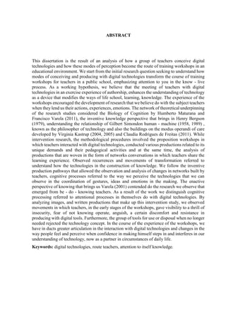ABSTRACT
This dissertation is the result of an analysis of how a group of teachers conceive digital
technologies and how these modes of perception become the route of training workshops in an
educational environment. We start from the initial research question seeking to understand how
modes of conceiving and producing with digital technologies transform the course of training
workshops for teachers in a public school, emphasizing attention to you in the know - live
process. As a working hypothesis, we believe that the meeting of teachers with digital
technologies in an exercise experience of authorship, enhances the understanding of technology
as a device that modifies the ways of life school, learning, knowledge. The experience of the
workshops encouraged the development of research that we believe do with the subject teachers
when they lend us their actions, experiences, emotions. The network of theoretical underpinning
of the research studies considered the Biology of Cognition by Humberto Maturana and
Francisco Varela (2011), the inventive knowledge perspective that brings in Henry Bergson
(1979), understanding the relationship of Gilbert Simondon human - machine (1958, 1989) ,
known as the philosopher of technology and also the buildings on the modus operandi of care
developed by Virginia Kastrup (2004, 2005) and Claudia Rodrigues de Freitas (2011). While
intervention research, the methodological procedures involved the proposition workshops in
which teachers interacted with digital technologies, conducted various productions related to its
unique demands and their pedagogical activities and at the same time, the analysis of
productions that are woven in the form of networks conversations in which teachers share the
learning experience. Observed recurrences and movements of transformation referred to
understand how the technologies in the construction of knowledge. We follow the inventive
production pathways that allowed the observation and analysis of changes in networks built by
teachers, cognitive processes referred to the way we perceive the technologies that we can
observe in the coordination of gestures, ideas and emotions in the making. The enactive
perspective of knowing that brings us Varela (2001) contended do the research we observe that
emerged from be - do - knowing teachers. As a result of the work we distinguish cognitive
processing referred to attentional processes in themselves do with digital technologies. By
analyzing images, and written productions that make up this intervention study, we observed
movements in which teachers, in the early stages of the workshops, gave visibility to a thrill of
insecurity, fear of not knowing operate, anguish, a certain discomfort and resistance in
producing with digital tools. Furthermore, the group of tools for use or disposal when no longer
needed rejected the technology concept. In the course of the experience of the workshops, we
have in ducts greater articulation in the interaction with digital technologies and changes in the
way people feel and perceive when confidence in making himself steps in and interferes in our
understanding of technology, now as a partner in circumstances of daily life.
Keywords: digital technologies, route teachers, attention to itself knowledge.
 