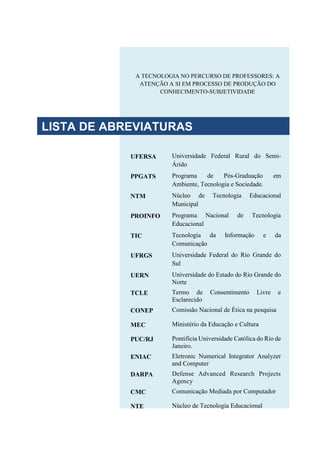 A TECNOLOGIA NO PERCURSO DE PROFESSORES: A
ATENÇÃO A SI EM PROCESSO DE PRODUÇÃO DO
CONHECIMENTO-SUBJETIVIDADE
UFERSA Universidade Federal Rural do Semi-
Árido
PPGATS Programa de Pós-Graduação em
Ambiente, Tecnologia e Sociedade.
NTM Núcleo de Tecnologia Educacional
Municipal
PROINFO Programa Nacional de Tecnologia
Educacional
TIC Tecnologia da Informação e da
Comunicação
UFRGS Universidade Federal do Rio Grande do
Sul
UERN Universidade do Estado do Rio Grande do
Norte
TCLE Termo de Consentimento Livre e
Esclarecido
CONEP Comissão Nacional de Ética na pesquisa
MEC Ministério da Educação e Cultura
PUC/RJ Pontifícia Universidade Católica do Rio de
Janeiro.
ENIAC Eletronic Numerical Integrator Analyzer
and Computer
DARPA Defense Advanced Research Projects
Agency
CMC Comunicação Mediada por Computador
NTE Núcleo de Tecnologia Educacional
LISTA DE ABREVIATURAS
 