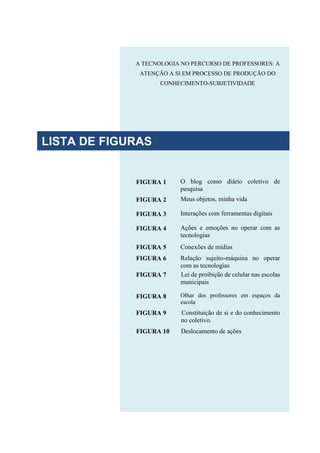 A TECNOLOGIA NO PERCURSO DE PROFESSORES: A
ATENÇÃO A SI EM PROCESSO DE PRODUÇÃO DO
CONHECIMENTO-SUBJETIVIDADE
FIGURA 1 O blog como diário coletivo de
pesquisa
FIGURA 2 Meus objetos, minha vida
FIGURA 3 Interações com ferramentas digitais
FIGURA 4 Ações e emoções no operar com as
tecnologias
FIGURA 5 Conexões de mídias
FIGURA 6 Relação sujeito-máquina no operar
com as tecnologias
FIGURA 7 Lei de proibição de celular nas escolas
municipais
FIGURA 8 Olhar dos professores em espaços da
escola
FIGURA 9 Constituição de si e do conhecimento
no coletivo.
FIGURA 10 Deslocamento de ações
LISTA DE FIGURAS
 