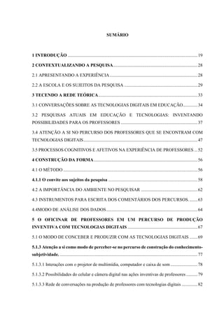 SUMÁRIO
1 INTRODUÇÃO ...................................................................................................................19
2 CONTEXTUALIZANDO A PESQUISA...........................................................................28
2.1 APRESENTANDO A EXPERIÊNCIA..............................................................................28
2.2 A ESCOLA E OS SUJEITOS DA PESQUISA .................................................................29
3 TECENDO A REDE TEÓRICA........................................................................................33
3.1 CONVERSAÇÕES SOBRE AS TECNOLOGIAS DIGITAIS EM EDUCAÇÃO.............34
3.2 PESQUISAS ATUAIS EM EDUCAÇÃO E TECNOLOGIAS: INVENTANDO
POSSIBILIDADES PARA OS PROFESSORES ....................................................................37
3.4 ATENÇÃO A SI NO PERCURSO DOS PROFESSORES QUE SE ENCONTRAM COM
TECNOLOGIAS DIGITAIS.....................................................................................................47
3.5 PROCESSOS COGNITIVOS E AFETIVOS NA EXPERIÊNCIA DE PROFESSORES ...52
4 CONSTRUÇÃO DA FORMA............................................................................................56
4.1 O MÉTODO .......................................................................................................................56
4.1.1 O convite aos sujeitos da pesquisa ...............................................................................58
4.2 A IMPORTÂNCIA DO AMBIENTE NO PESQUISAR ..................................................62
4.3 INSTRUMENTOS PARA ESCRITA DOS COMENTÁRIOS DOS PERCURSOS........63
4.4MODO DE ANÁLISE DOS DADOS.................................................................................64
5 O OFICINAR DE PROFESSORES EM UM PERCURSO DE PRODUÇÃO
INVENTIVA COM TECNOLOGIAS DIGITAIS ..............................................................67
5.1 O MODO DE CONCEBER E PRODUZIR COM AS TECNOLOGIAS DIGITAIS .......69
5.1.3 Atenção a si como modo de perceber-se no percurso de construção do conhecimento-
subjetividade. ..........................................................................................................................77
5.1.3.1 Interações com o projetor de multimídia, computador e caixa de som ........................78
5.1.3.2 Possibilidades do celular e câmera digital nas ações inventivas de professores ..........79
5.1.3.3 Rede de conversações na produção de professores com tecnologias digitais ..............82
 