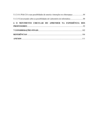 5.1.3.4 A Web 2.0 e suas possiblidades de autoria e interações no ciberespaço......................84
5.1.3.5 Conversando sobre as possibilidades do Laboratório de informática ..........................88
6 O MOVIMENTO CIRCULAR DO APRENDER NA EXPERIÊNCIA DOS
PROFESSORES .....................................................................................................................92
7 CONSIDERAÇÕES FINAIS............................................................................................102
REFERÊNCIAS ...................................................................................................................106
ANEXOS ...............................................................................................................................111
 