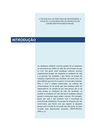 As mudanças culturais ocorrem quando há as mudanças
no emocionar que define as redes de conversação em que
se vive. Em geral, estas mudanças culturais ocorrem
simplesmente porque vão mudando as condições de vida
e as pessoas vão mudando o que fazem, ou porque há
situações experienciais que resultam, em nosso caso, em
uma reflexão que nos leva a querer viver de outra maneira.
Mas, o viver é sempre conservador. As culturas são
conservadoras, de tal modo que uma mudança pode ser
imperceptível, no sentido de que uma pessoa não se dá
conta porque as condições de vida vão mudando, ou
mudam as condições de vida sem haver mudança cultural
porque o emocionar segue sendo o mesmo. Por exemplo,
penso que seja o que acontece com a tecnologia da
comunicação atualmente. Ou porque há situações que são
comoventes, que fazem com que alguém se pergunte
porque está vivendo de um modo que não gosta, de estar
vivendo num determinado momento. (MATURANA,
2004, p. 3).
A TECNOLOGIA NO PERCURSO DE PROFESSORES: A
ATENÇÃO A SI EM PROCESSO DE PRODUÇÃO DO
CONHECIMENTO-SUBJETIVIDADE
INTRODUÇÃO
 