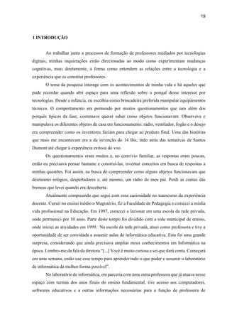 19
1 INTRODUÇÃO
Ao trabalhar junto a processos de formação de professores mediados por tecnologias
digitais, minhas inquietações estão direcionadas ao modo como experimentam mudanças
cognitivas, mais diretamente, à forma como entendem as relações entre a tecnologia e a
experiência que os constitui professores.
O tema da pesquisa interage com os acontecimentos de minha vida e há aqueles que
pude recordar quando abri espaço para uma reflexão sobre o porquê desse interesse por
tecnologias. Desde a infância, eu escolhia como brincadeira preferida manipular equipamentos
técnicos. O comportamento era permeado por muitos questionamentos que iam além dos
porquês típicos da fase, costumava querer saber como objetos funcionavam. Observava e
manipulava os diferentes objetos de casa em funcionamento: rádio, ventilador, fogão e o desejo
era compreender como os inventores faziam para chegar ao produto final. Uma das histórias
que mais me encantavam era a da invenção do 14 Bis, indo atrás das tentativas de Santos
Dumont até chegar à experiência exitosa do voo.
Os questionamentos eram muitos e, no convívio familiar, as respostas eram poucas,
então eu precisava pensar bastante e construí-las, inventar conceitos em busca de respostas a
minhas questões. Foi assim, na busca de compreender como alguns objetos funcionavam que
desmontei relógios, despertadores e, até mesmo, um rádio do meu pai. Perdi as contas das
broncas que levei quando era descoberta.
Atualmente compreendo que segui com essa curiosidade no transcurso da experiência
docente. Cursei no ensino médio o Magistério, fiz a Faculdade de Pedagogia e comecei a minha
vida profissional na Educação. Em 1997, comecei a lecionar em uma escola da rede privada,
onde permaneci por 10 anos. Parte deste tempo foi dividido com a rede municipal de ensino,
onde iniciei as atividades em 1999. Na escola da rede privada, atuei como professora e tive a
oportunidade de ser convidada a assumir aulas de informática educativa. Esta foi uma grande
surpresa, considerando que ainda precisava ampliar meus conhecimentos em Informática na
época. Lembro-me da fala da diretora “[...] Você é muito curiosa e sei que dará conta. Começará
em uma semana, então use esse tempo para aprender tudo o que puder e assumir o laboratório
de informática da melhor forma possível”.
No laboratório de informática, em parceria com uma outra professora que já atuava nesse
espaço com turmas dos anos finais do ensino fundamental, tive acesso aos computadores,
softwares educativos e a outras informações necessárias para a função de professora de
 