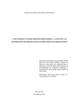 MARIA DE FÁTIMA DE LIMA DAS CHAGAS
A TECNOLOGIA NO PERCURSO DE PROFESSORES: A ATENÇÃO A SI
EM PROCESSO DE PRODUÇÃO DO CONHECIMENTO-SUBJETIVIDADE
Dissertação apresentada à Universidade Federal
Rural do Semi-Árido–UFERSA, Campus de
Mossoró, como parte das exigências para a
obtenção do título de Mestre pelo Programa de
Pós-Graduação em Ambiente, Tecnologia e
Sociedade da Universidade Federal Rural do
Semi-Árido.
Orientadora: Profa. Dra. Karla Rosane do
Amaral Demoly- UFERSA
Mossoró, RN
Dezembro de 2013
 