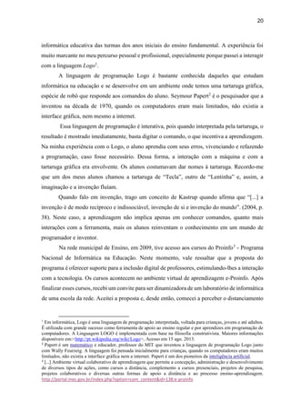 20
informática educativa das turmas dos anos iniciais do ensino fundamental. A experiência foi
muito marcante no meu percurso pessoal e profissional, especialmente porque passei a interagir
com a linguagem Logo1
.
A linguagem de programação Logo é bastante conhecida daqueles que estudam
informática na educação e se desenvolve em um ambiente onde temos uma tartaruga gráfica,
espécie de robô que responde aos comandos do aluno. Seymour Papert2
é o pesquisador que a
inventou na década de 1970, quando os computadores eram mais limitados, não existia a
interface gráfica, nem mesmo a internet.
Essa linguagem de programação é interativa, pois quando interpretada pela tartaruga, o
resultado é mostrado imediatamente, basta digitar o comando, o que incentiva a aprendizagem.
Na minha experiência com o Logo, o aluno aprendia com seus erros, vivenciando e refazendo
a programação, caso fosse necessário. Dessa forma, a interação com a máquina e com a
tartaruga gráfica era envolvente. Os alunos costumavam dar nomes à tartaruga. Recordo-me
que um dos meus alunos chamou a tartaruga de “Tecla”, outro de “Lentinha” e, assim, a
imaginação e a invenção fluíam.
Quando falo em invenção, trago um conceito de Kastrup quando afirma que “[...] a
invenção é de modo recíproco e indissociável, invenção de si e invenção do mundo”. (2004, p.
38). Neste caso, a aprendizagem não implica apenas em conhecer comandos, quanto mais
interações com a ferramenta, mais os alunos reinventam o conhecimento em um mundo de
programador e inventor.
Na rede municipal de Ensino, em 2009, tive acesso aos cursos do Proinfo3
- Programa
Nacional de Informática na Educação. Neste momento, vale ressaltar que a proposta do
programa é oferecer suporte para a inclusão digital de professores, estimulando-lhes a interação
com a tecnologia. Os cursos acontecem no ambiente virtual de aprendizagem e-Proinfo. Após
finalizar esses cursos, recebi um convite para ser dinamizadora de um laboratório de informática
de uma escola da rede. Aceitei a proposta e, desde então, comecei a perceber o distanciamento
1
Em informática, Logo é uma linguagem de programação interpretada, voltada para crianças, jovens e até adultos.
É utilizada com grande sucesso como ferramenta de apoio ao ensino regular e por aprendizes em programação de
computadores. A Linguagem LOGO é implementada com base na filosofia construtivista. Maiores informações
disponíveis em:<http://pt.wikipedia.org/wiki/Logo>, Acesso em 15 ago. 2013.
2
Papert é um matemático e educador, professor do MIT que inventou a linguagem de programação Logo junto
com Wally Feurzeig. A linguagem foi pensada inicialmente para crianças, quando os computadores eram muitos
limitados, não existia a interface gráfica nem a internet. Papert é um dos pioneiros da inteligência artificial.
3
[...] Ambiente virtual colaborativo de aprendizagem que permite a concepção, administração e desenvolvimento
de diversos tipos de ações, como cursos a distância, complemento a cursos presenciais, projetos de pesquisa,
projetos colaborativos e diversas outras formas de apoio a distância e ao processo ensino-aprendizagem.
http://portal.mec.gov.br/index.php?option=com_content&id=138:e-proinfo
 