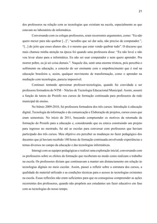 21
dos professores na relação com as tecnologias que existiam na escola, especialmente as que
estavam no laboratório de informática.
Conversando com os colegas professores, eram recorrentes argumentos, como: “Eu não
quero mexer para não quebrar [...]”, “acredito que sei dar aula, não preciso de computador.”,
“[...] do jeito que esses alunos são, é o mesmo que estar vendo quebrar tudo”. O discurso que
mais chamou minha atenção na época foi quando uma professora disse: “Eu não levei e não
vou levar aluno para a informática. Eu não sei usar computador e nem quero aprender. Pra
morrer pobre, eu já sei coisa demais.”. Naquele dia, senti uma enorme tristeza, pois percebia o
sofrimento na educação, a conexão do ser ensinante com o empobrecimento que é real na
educação brasileira e, assim, qualquer movimento de transformação, como o aprender na
mediação com tecnologias, parecia impossível.
Continuei tentando aproximar professor-tecnologias, quando fui convidada a ser
professora formadora do NTM – Núcleo de Tecnologia Educacional Municipal. Assim, assumi
a função de tutora do Proinfo nos cursos de formação continuada para professores da rede
municipal de ensino.
No biênio 2009-2010, fui professora formadora dos três cursos: Introdução à educação
digital, Tecnologia da informação e da comunicação e Elaboração de projetos, cursos esses que
eram semestrais. No início de 2011, buscando compreender os motivos da retomada da
formação do Proinfo para a educação e, considerando que eu estava construindo um projeto
para ingresso no mestrado, fui até as escolas para conversar com professores que haviam
participado dos três cursos. Meu objetivo era perceber as mudanças no fazer pedagógico dos
docentes que já haviam recebido 180 horas de formação continuada envolvendo experiências e
temas diversos no campo da educação e das tecnologias informáticas.
Interagi com as equipes pedagógicas e realizei uma exploração inicial, conversando com
os professores sobre os efeitos da formação que receberam no modo como realizam o trabalho
na escola. Os professores diziam que continuavam a manter um distanciamento em relação às
tecnologias digitais no meio escolar. Assim, passei a refletir sobre a estrutura dos cursos, a
qualidade do material utilizado e as condições técnicas para o acesso às tecnologias existentes
na escola. Essas reflexões não eram suficientes para que eu conseguisse compreender as ações
recorrentes dos professores, quando não propõem aos estudantes um fazer educativo em fase
com as tecnologias do nosso tempo.
 