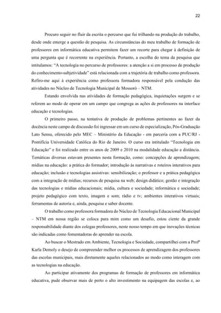 22
Procuro seguir no fluir da escrita o percurso que fui trilhando na produção do trabalho,
desde onde emerge a questão de pesquisa. As circunstâncias do meu trabalho de formação de
professores em informática educativa permitem fazer um recorte para chegar à definição de
uma pergunta que é recorrente na experiência. Portanto, a escolha do tema da pesquisa que
intitulamos: “A tecnologia no percurso de professores: a atenção a si em processo de produção
do conhecimento-subjetividade” está relacionada com a trajetória de trabalho como professora.
Refiro-me aqui à experiência como professora formadora responsável pela condução das
atividades no Núcleo de Tecnologia Municipal de Mossoró – NTM.
Estando envolvida nas atividades de formação pedagógica, inquietações surgem e se
referem ao modo de operar em um campo que congrega as ações de professores na interface
educação e tecnologias.
O primeiro passo, na tentativa de produção de problemas pertinentes ao fazer da
docência neste campo de discussão foi ingressar em um curso de especialização, Pós-Graduação
Lato Sensu, oferecido pelo MEC – Ministério da Educação - em parceria com a PUC/RJ -
Pontifícia Universidade Católica do Rio de Janeiro. O curso era intitulado “Tecnologia em
Educação” e foi realizado entre os anos de 2009 e 2010 na modalidade educação a distância.
Temáticas diversas estavam presentes nesta formação, como: concepções de aprendizagem;
mídias na educação: a prática do formador; introdução às narrativas e roteiros interativos para
educação; inclusão e tecnologias assistivas: sensibilização; o professor e a prática pedagógica
com a integração de mídias; recursos de pesquisa na web; design didático; gestão e integração
das tecnologias e mídias educacionais; mídia, cultura e sociedade; informática e sociedade;
projeto pedagógico com texto, imagem e som; rádio e tv; ambientes interativos virtuais;
ferramentas de autoria e, ainda, pesquisa e saber docente.
O trabalho como professora formadora do Núcleo de Tecnologia Educacional Municipal
– NTM em nossa região se coloca para mim como um desafio, estou ciente da grande
responsabilidade diante dos colegas professores, neste nosso tempo em que inovações técnicas
são indicadas como fomentadoras do aprender na escola.
Ao buscar o Mestrado em Ambiente, Tecnologia e Sociedade, compartilhei com a Profª
Karla Demoly o desejo de compreender melhor os processos de aprendizagem dos professores
das escolas municipais, mais diretamente aqueles relacionados ao modo como interagem com
as tecnologias na educação.
Ao participar ativamente dos programas de formação de professores em informática
educativa, pude observar mais de perto o alto investimento na equipagem das escolas e, ao
 