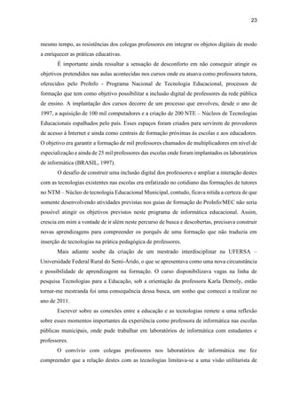 23
mesmo tempo, as resistências dos colegas professores em integrar os objetos digitais de modo
a enriquecer as práticas educativas.
É importante ainda ressaltar a sensação de desconforto em não conseguir atingir os
objetivos pretendidos nas aulas acontecidas nos cursos onde eu atuava como professora tutora,
oferecidos pelo ProInfo - Programa Nacional de Tecnologia Educacional, processos de
formação que tem como objetivo possibilitar a inclusão digital de professores da rede pública
de ensino. A implantação dos cursos decorre de um processo que envolveu, desde o ano de
1997, a aquisição de 100 mil computadores e a criação de 200 NTE – Núcleos de Tecnologias
Educacionais espalhados pelo país. Esses espaços foram criados para servirem de provedores
de acesso à Internet e ainda como centrais de formação próximas às escolas e aos educadores.
O objetivo era garantir a formação de mil professores chamados de multiplicadores em nível de
especialização e ainda de 25 mil professores das escolas onde foram implantados os laboratórios
de informática (BRASIL, 1997).
O desafio de construir uma inclusão digital dos professores e ampliar a interação destes
com as tecnologias existentes nas escolas era enfatizado no cotidiano das formações de tutores
no NTM – Núcleo de tecnologia Educacional Municipal, contudo, ficava nítida a certeza de que
somente desenvolvendo atividades previstas nos guias de formação do ProInfo/MEC não seria
possível atingir os objetivos previstos neste programa de informática educacional. Assim,
crescia em mim a vontade de ir além neste percurso de busca e descobertas, precisava construir
novas aprendizagens para compreender os porquês de uma formação que não traduzia em
inserção de tecnologias na prática pedagógica de professores.
Mais adiante soube da criação de um mestrado interdisciplinar na UFERSA –
Universidade Federal Rural do Semi-Árido, o que se apresentava como uma nova circunstância
e possibilidade de aprendizagem na formação. O curso disponibilizava vagas na linha de
pesquisa Tecnologias para a Educação, sob a orientação da professora Karla Demoly, então
tornar-me mestranda foi uma consequência dessa busca, um sonho que comecei a realizar no
ano de 2011.
Escrever sobre as conexões entre a educação e as tecnologias remete a uma reflexão
sobre esses momentos importantes da experiência como professora de informática nas escolas
públicas municipais, onde pude trabalhar em laboratórios de informática com estudantes e
professores.
O convívio com colegas professores nos laboratórios de informática me fez
compreender que a relação destes com as tecnologias limitava-se a uma visão utilitarista de
 