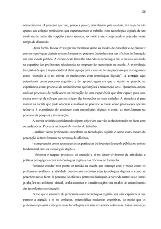 25
conhecimento. O processo que vou, pouco a pouco, desenhando para analisar, diz respeito não
apenas aos colegas professores que experimentam o trabalho com tecnologias digitais de um
modo ou de outro, diz respeito a mim mesma, ao modo como compreendo o aprender nesse
campo de discussão.
Desta forma, busco investigar no mestrado como os modos de conceber e de produzir
com as tecnologias digitais se transformam no percurso de professores nas oficinas de formação
em uma escola pública. A ênfase neste trabalho não está na tecnologia em si mesma, ou ainda
na expertise dos professores relacionada ao emprego de tecnologias na escola. A experiência
traz pistas de que é imprescindível abrir espaço para a análise de um processo que distinguimos
como “atenção a si no operar de professores com tecnologias digitais”. A atenção aqui
entendemos como processo cognitivo e de aprendizagem em que o sujeito se percebe na
experiência, como processo de conhecimento que implica a reinvenção de si. Queremos, assim,
analisar processos de professores na invenção de uma experiência que abre espaço para uma
escuta sensível de colegas que participam de formações as mais variadas. A atenção a si para
marcar na escrita que pude observar e analisar no percurso o modo como professores operam
refere-se à experiência do conhecer com tecnologias digitais e como as transformam no
processo da pesquisa e intervenção.
A escrita se inicia considerando alguns objetivos que vão se desdobrando no fazer com
os professores. Procurei no desenvolvimento do trabalho:
- analisar como professores concebem as tecnologias digitais e como esses modos de
percepção se transformam no percurso de oficinas,
- compreender como acontecem as experiências de docentes de escola pública no ensino
fundamental com as tecnologias digitais,
- observar e mapear processos de atenção a si no desenvolvimento de atividades e
práticas pedagógicas com as tecnologias digitais nas oficinas de formação.
Pretendo estudar esse ponto de tensão na escola que interage com o modo como os
professores realizam a atividade docente no encontro com tecnologias digitais e como se
percebem nesse fazer. O percurso de oficinas permitirá distinguir, a partir de narrativas e outras
produções no ambiente virtual, deslocamentos e transformações nos modos de entendimento
das tecnologias na educação.
Penso que o encontro de professores com tecnologias digitais, em uma experiência que
permite a atenção a si no conhecer, potencializa mudanças cognitivas, de modo que os
professores passam a integrar essas tecnologias em suas atividades cotidianas. Essas mudanças
 