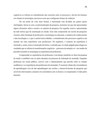26
cognitivas se referem ao entendimento das conexões entre os processos e devires do humano
em relação às tecnologias, processos esses que configuram formas de conhecer.
De um ponto de vista mais formal, a dissertação está dividida em quatro partes
interligadas. Inicia-se com a contextualização da pesquisa, momento em que são apresentados
alguns elementos sobre a escola e os sujeitos da pesquisa. Em seguida, ocorre a apresentação
da rede teórica que dá sustentação ao estudo. Esta rede compreende um recorte de pesquisas
recentes sobre formação de professores e tecnologias na educação, a temática do conhecimento
e das tecnologias e, o que é central neste trabalho, o entendimento dos processos cognitivos da
atenção em uma experiência com professores. Na sequência, o contexto da experiência é
retomado e, assim, rumo à construção da forma, o caminho que vai sendo galgado para chegar aos
resultados que se referem às transformações cognitivas – processos de atenção a si - nos modos de
perceber/conceber as tecnologias na experiência de professores.
Compreender as experiências de professores é um desejo manifesto no fazer da pesquisa
de modo a contribuir com as ações docentes em processo de realização de mestrado. Enquanto
professora em escola pública, convivo com o distanciamento que percebo entre os estudos
acadêmicos e as experiências dos professores do município. É essencial, diante das circunstâncias
da aprendizagem e/ou da não aprendizagem nas escolas, o desenvolvimento de pesquisas que
envolvam intervenções e projetos em consonância com os fazeres e as inquietações vividas pelos
docentes.
 