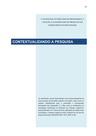 27
As instituições sociais funcionariam como potencializadoras de
uma boa parte da atividade cognitiva do sujeito, assim como os
sujeitos contribuiriam para a construção e reconstrução
permanente das instituições [...]. Mas como as instituições, as
tecnologias intelectuais se articulam aos sistemas cognitivos,
potencializando-os? A busca de uma explicação da relação entre
tecnologias e sistemas cognitivos pode constituir-se em área de
intensa discussão (MARASCHIN; AXT, 2005, p.44).
A TECNOLOGIA NO PERCURSO DE PROFESSORES: A
ATENÇÃO A SI EM PROCESSO DE PRODUÇÃO DO
CONHECIMENTO-SUBJETIVIDADE
CONTEXTUALIZANDO A PESQUISA
 