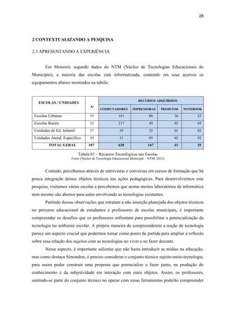 28
2 CONTEXTUALIZANDO A PESQUISA
2.1 APRESENTANDO A EXPERIÊNCIA
Em Mossoró, segundo dados do NTM (Núcleo de Tecnologias Educacionais do
Município), a maioria das escolas está informatizada, contendo em seus acervos os
equipamentos abaixo mostrados na tabela:
Tabela 01 – Recursos Tecnológicos nas Escolas
Fonte (Núcleo de Tecnologia Educacional Municipal – NTM, 2012)
Contudo, percebemos através de entrevistas e conversas em cursos de formação que há
pouca integração desses objetos técnicos nas ações pedagógicas. Para desenvolvermos esta
pesquisa, visitamos várias escolas e percebemos que nestas muitos laboratórios de informática
nem mesmo são abertos para aulas envolvendo as tecnologias existentes.
Partindo dessas observações que retratam a não inserção planejada dos objetos técnicos
no percurso educacional de estudantes e professores de escolas municipais, é importante
compreender os desafios que os professores enfrentam para possibilitar a potencialização da
tecnologia no ambiente escolar. A própria maneira de compreenderem a noção de tecnologia
parece um aspecto crucial que podermos tomar como ponto de partida para ampliar a reflexão
sobre essa relação dos sujeitos com as tecnologias no viver e no fazer docente.
Nesse aspecto, é importante salientar que não basta introduzir as mídias na educação,
mas como destaca Simondon, é preciso considerar o conjunto técnico sujeito-meio-tecnologia,
para assim poder construir uma proposta que potencialize o fazer junto, na produção do
conhecimento e da subjetividade em interação com estes objetos. Assim, os professores,
sentindo-se parte do conjunto técnico no operar com essas ferramentas poderão compreender
ESCOLAS / UNIDADES
Nº
RECURSOS ADQUIRIDOS
COMPUTADORES IMPRESSORAS PROJETOR NOTEBOOK
Escolas Urbanas 35 351 88 36 25
Escolas Rurais 32 217 49 02 05
Unidades de Ed. Infantil 37 29 25 01 03
Unidades Atend. Específico 03 31 05 02 02
TOTAL GERAL 107 628 167 41 35
 