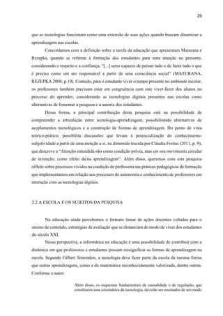 29
que as tecnologias funcionam como uma extensão de suas ações quando buscam dinamizar a
aprendizagem nas escolas.
Concordamos com a definição sobre a tarefa da educação que apresentam Maturana e
Rezepka, quando se referem à formação dos estudantes para uma atuação no presente,
considerando o respeito e a confiança, “[...] seres capazes de pensar tudo e de fazer tudo o que
é preciso como um ato responsável a partir de uma consciência social” (MATURANA,
REZEPKA 2008, p.10). Contudo, para o estudante viver o tempo presente no ambiente escolar,
os professores também precisam estar em congruência com este viver-fazer dos alunos no
processo do aprender, considerando as tecnologias digitais presentes nas escolas como
alternativas de fomentar a pesquisa e a autoria dos estudantes.
Dessa forma, a principal contribuição desta pesquisa está na possibilidade de
compreender a articulação entre tecnologia-aprendizagem, possibilitando alternativas de
acoplamentos tecnológicos e a construção de formas de aprendizagem. Do ponto de vista
teórico-prático, possibilita discussões que levam à potencialização do conhecimento-
subjetividade a partir de uma atenção a si, na dimensão trazida por Cláudia Freitas (2011, p. 9),
que descreve a “Atenção entendida não como condição prévia, mas em seu movimento circular
de invenção, como efeito da/na aprendizagem”. Além disso, queremos com esta pesquisa
refletir sobre processos vividos na condição de professora nas práticas pedagógicas de formação
que implementamos em relação aos processos de autonomia e conhecimento de professores em
interação com as tecnologias digitais.
2.2 A ESCOLA E OS SUJEITOS DA PESQUISA
Na educação ainda percebemos o formato linear de ações docentes voltadas para o
ensino de conteúdo, estratégias de avaliação que se distanciam do modo de viver dos estudantes
do século XXI.
Nessa perspectiva, a informática na educação é uma possibilidade de contribuir com a
dinâmica em que professores e estudantes possam ressignificar as formas de aprendizagem na
escola. Segundo Gilbert Simondon, a tecnologia deve fazer parte da escola da mesma forma
que outras aprendizagens, como a da matemática reconhecidamente valorizada, dentre outras.
Conforme o autor:
Além disso, os esquemas fundamentais de causalidade e de regulação, que
constituem uma axiomática da tecnologia, deverão ser ensinados de um modo
 