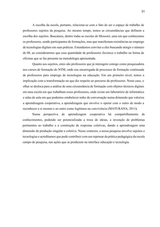 31
A escolha da escola, portanto, relaciona-se com o fato de ser o espaço de trabalho de
professores sujeitos da pesquisa. Ao mesmo tempo, temos as circunstâncias que definem a
escolha dos sujeitos. Buscamos, dentre todas as escolas de Mossoró, uma em que conhecemos
os professores, sendo participantes de formações, mas que manifestam resistências ao emprego
de tecnologias digitais em suas práticas. Estendemos convites a eles buscando atingir o número
de 08, ao considerarmos que essa quantidade de professores favorece o trabalho na forma de
oficinas que se faz presente na metodologia apresentada.
Quanto aos sujeitos, estes são professores que já interagem comigo como pesquisadora
nos cursos de formação do NTM, onde sou encarregada de processos de formação continuada
de professores para emprego de tecnologias na educação. Em um primeiro nível, temos a
implicação com a transformação no que diz respeito ao percurso de professores. Neste caso, o
olhar se desloca para a análise de uma circunstância de formação com objetos técnicos digitais
em uma escola em que trabalham esses professores, onde existe um laboratório de informática
e salas de aula em que podemos estabelecer redes de conversação numa dimensão que valoriza
a aprendizagem cooperativa, a aprendizagem que envolve o operar com o outro de modo a
reconhecer a si mesmo e ao outro como legítimos na convivência (MATURANA, 2011).
Numa perspectiva de aprendizagem cooperativa há compartilhamento de
conhecimentos, podendo ser potencializada a troca de ideias, a invenção de problemas
pertinentes ao trabalho e a construção de respostas coletivas, dando a aprendizagem uma
dimensão de produção singular e coletiva. Nesse contexto, a nossa pesquisa envolve sujeitos e
tecnologias e acreditamos que pode contribuir com um repensar da prática pedagógica da escola
campo de pesquisa, nas ações que se produzem na interface educação e tecnologia.
 