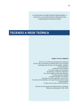 32
SERES VIVOS e ROBOTS
Seres vivos e robots são constituídos por moléculas
Os dois não se encontram em qualquer parte, mas em lugares
particulares que têm que ver com medida e tamanho.
Os dois aprendem.
A diferença está na história.
Os robots surgem em um desenho.
São distintos os domínios relacionais.
Nos robots também existem dois domínios.
Os robots aprendem também
O tema do desenho é o problema.
O desenho dos robots especifica o que se quer.
Os robots estão desenhados com especificações para fazer algo
com plasticidade.
Os seres vivos vivem o seu devir histórico.
(Excerto de conversação entre Karla Demoly e Humberto
Maturana em Santiago do Chile, 2005)
A TECNOLOGIA NO PERCURSO DE PROFESSORES: A
ATENÇÃO A SI EM PROCESSO DE PRODUÇÃO DO
CONHECIMENTO-SUBJETIVIDADE
TECENDO A REDE TEÓRICA
 