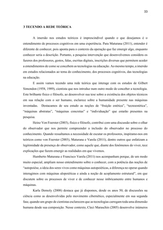 33
3 TECENDO A REDE TEÓRICA
A imersão nos estudos teóricos é imprescindível quando o que desejamos é o
entendimento de processos cognitivos em uma experiência. Para Maturana (2011), entender é
diferente de conhecer, pois aponta para o contexto da operação que faz emergir algo, enquanto
conhecer seria a descrição. Portanto, a pesquisa intervenção que desenvolvemos considera os
fazeres dos professores, gestos, falas, escritas digitais, inscrições diversas que permitem aceder
a entendimentos de como se concebem as tecnologias na educação. Ao mesmo tempo, a imersão
em estudos relacionados ao tema do conhecimento, dos processos cognitivos, das tecnologias
na educação.
E assim vamos tecendo uma rede teórica que interage com os estudos de Gilbert
Simondon (1958, 1989), cientista que nos introduz num outro modo de conceber a tecnologia.
Este brilhante físico e filósofo, ao desenvolver sua tese sobre a existência dos objetos técnicos
em sua relação com o ser humano, esclarece sobre a humanidade presente nas máquinas
inventadas. Destacamos de seu estudo as noções de “fruição estética”, “tecnoestética”,
“máquinas abstratas”, “máquinas concretas” e “individuação” que estarão presentes na
pesquisa.
Heinz Von Foerster (2003), físico e filósofo, contribui com uma discussão sobre o olhar
do observador que nos permite compreender a inclusão do observador no processo do
conhecimento. Quando ressaltamos a necessidade de escutar os professores, inspiramo-nos em
teóricos como von Foerster (2003), Maturana e Varela (2011), dentre outros que enfatizam a
legitimidade da presença do observador, como aquele que, diante dos fenômenos do viver, tece
explicações que fazem emergir as realidades em que vivemos.
Humberto Maturana e Francisco Varela (2011) nos acompanham porque, de um modo
muito especial, ampliam nosso entendimento sobre o conhecer, com a potência das noções de
“autopoiése, a ideia dos seres vivos como máquinas autopoiéticas, a diferença no operar quando
interagimos com máquinas alopoiéticas e ainda a noção de acoplamento estrutural”, em que
discutem sobre os processos de viver e de conhecer nesse imbricamento entre humanos e
máquinas.
Karla Demoly (2008) destaca que já dispomos, desde os anos 50, de discussões na
ciência como as desenvolvidas pelo movimento cibernético, especialmente em sua segunda
fase, quando um grupo de cientistas esclarecem que as tecnologias carregam toda uma dimensão
humana desde sua composição. Nesse contexto, Cleci Maraschin (2005) desenvolve inúmeros
 