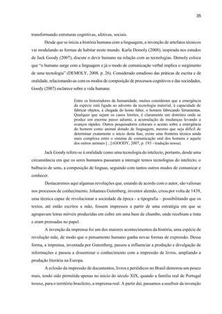 35
transformando estruturas cognitivas, afetivas, sociais.
Desde que se inicia a história humana com a linguagem, a invenção de artefatos técnicos
vai modulando as formas de habitar neste mundo. Karla Demoly (2008), inspirada nos estudos
de Jack Goody (2007), discute o devir humano na relação com as tecnologias. Demoly coloca
que “o humano surge com a linguagem e já o modo de comunicação verbal implica o surgimento
de uma tecnologia” (DEMOLY, 2008, p. 26). Considerado estudioso das práticas de escrita e de
oralidade, relacionando-as com os modos de composição de processos cognitivos e das sociedades,
Goody (2007) esclarece sobre a vida humana:
Entre os historiadores da humanidade, muitos consideram que a emergência
da espécie está ligada ao advento da tecnologia material, à capacidade de
fabricar objetos, à chegada do homo faber, o homem fabricando ferramentas.
Qualquer que sejam os casos limites, é claramente um domínio onde se
produz um enorme passo adiante, a acumulação de mudanças levando a
avanços rápidos. Outros pesquisadores colocam o acento sobre a emergência
do homem como animal dotado de linguagem, mesmo que seja difícil de
determinar exatamente o início desta fase, existe uma fronteira técnica ainda
mais complexa entre o sistema de comunicação oral dos homens e aquele
dos outros animais [...] (GOODY, 2007, p. 193 - tradução nossa).
Jack Goody refere-se à oralidade como uma tecnologia do intelecto, portanto, desde uma
circunstância em que os seres humanos passaram a interagir temos tecnologias do intelecto, o
balbucio de sons, a composição de línguas, seguindo com tantos outros modos de comunicar e
conhecer.
Destacaremos aqui algumas revoluções que, estando de acordo com o autor, são valiosas
nos processos de conhecimento. Johannes Gutenberg, inventor alemão, criou por volta de 1439,
uma técnica capaz de revolucionar a sociedade da época - a tipografia – possibilitando que os
textos, até então escritos a mão, fossem impressos a partir de uma estratégia em que se
agrupavam letras móveis produzidas em cobre em uma base de chumbo, onde recebiam a tinta
e eram prensadas no papel.
A invenção da imprensa foi um dos maiores acontecimentos da história, uma espécie de
revolução mãe, de modo que o pensamento humano ganha novas formas de expressão. Dessa
forma, a imprensa, inventada por Gutemberg, passou a influenciar a produção e divulgação de
informações e passou a disseminar o conhecimento com a impressão de livros, ampliando a
produção literária na Europa.
A eclosão da impressão de documentos, livros e periódicos no Brasil demorou um pouco
mais, tendo sido permitida apenas no início do século XIX, quando a família real de Portugal
trouxe, para o território brasileiro, a imprensa real. A partir daí, passamos a usufruir da invenção
 
